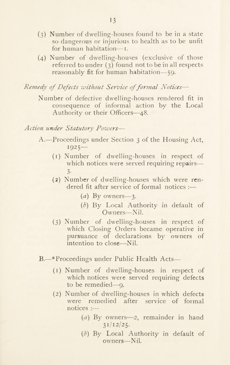 (3) Number of dwelling-houses found to be in a state so dangerous or injurious to health as to be unfit for human habitation—i. (4) Number of dwelling-houses (exclusive of those referred to under (3) found not to be in all respects reasonably fit for human habitation—59. Remedy of Defects without Service of formal Notices— Number of defective dwelling-houses rendered fit in consequence of informal action by the Local Authority or their Officers—48. Action under Statutory Powers— A. —Proceedings under Section 3 of the Housing Act, 1925— (1) Number of dwelling-houses in respect of which notices were served requiring repairs— 3- (2) Number of dwelling-houses which were ren- dered fit after service of formal notices :— (a) By owners—3. (b) By Local Authority in default of Owners—Nil. (3) Number of dwelling-houses in respect of which Closing Orders became operative in pursuance of declarations by owners of intention to close—Nil. B. —*Proceedings under Public Health Acts— (1) Number of dwelling-houses in respect of which notices were served requiring defects to be remedied—9. (2) Number of dwelling-houses in which defects were remedied after service of formal notices :— {a) By owners—2, remainder in hand 31/12/25. (/?) By Local Authority in default of owners—Nil.