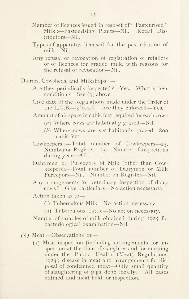 Number of licences issued in respect of “ Pasteurised ” Milk :—■Pasteurising Plants-—-Nil. Retail Dis- tributors—.Nil. Types of apparatus licensed for the pasturisation of milk—Nil. Any refusal or revocation of registration of retailers or of licences for graded milk, with reasons for the refusal or revocation—Nil. Dairies, Cowsheds, and Milkshops :— Are they periodically inspected ?—-Yes. What is their condition ?—See (3) above. Give date of the Regulations made under the Order of the L.G.B.—3C2/06. Are they enforced—Yes. Amount of air space in cubic feet required for each cow : (a) Where cows are habitually grazed—Nil. (b) Where cows are not habitually grazed—800 cubic feet. Cowkeepers :—Total number of Cowkeepers—25. Number on Register—25. Number of inspections during year—All. Dairymen or Purveyors of Milk (other than Cow- keepers).—Total number of Dairymen or Milk Purveyors—Nil. Number on Register-—Nil. Any arrangements for veterinary inspection of dairy cows? Give particulars—No action necessary. Action taken as to— (i) Tuberculous Milk—No action necessary. (ii) Tuberculous Cattle—No action necessary. Number of samples of milk obtained during 1925 for bacteriological examination—Nil. (b) Meat.—Observations on— (1) Meat inspection (including arrangements for in- spection at the time of slaughter and for marking under the Public Health (Meat) Regulations, 1924 ; disease in meat and arrangements for dis- posal of condemned meat—Only small quantity of slaughtering of pigs done locally. All cases notified and meat held for inspection.