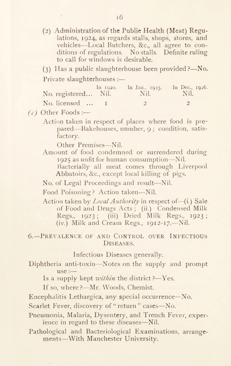 (2) Administration of the Publie Health (Meat) Regu- lations, 1924, as regards stalls, shops, stores, and vehicles—-Local Butchers, &c., all agree to con- ditions of regulations. No stalls. Definite ruling to call for windows is desirable. (3) H as a public slaughterhouse been provided ?—No. Private slaughterhouses :— In 1920. In Jan.. 1925. In Dec., 1926. No. registered... Nil. Nil. Nil. No. licensed ... 1 2 2 (c) Other Foods :— Action taken in respect of places where food is pie- pared—Bakehouses, nnmber, 9 ; condition, satis- factory. Other Premises—Nil. Amount of food condemned or surrendered during 1925 as unfit for human consumption—Nil. Bacterially all meat comes through Liverpool Abbatoirs, &c., except local killing of pigs. No. of Legal Proceedings and result—Nil. Food Poisoning? Action taken—Nil. Action taken by Local Authority in respect of—(i.) Sale of Food and Drugs Acts ; (ii.) Condensed Milk Regs., 1923 ; (iii) Dried Milk Regs., 1923 ; (iv.) Milk and Cream Regs., 1912-17.—Nil. 6.—Prevalence of and Control over Infectious Diseases. Infectious Diseases generally. Diphtheria anti-toxin—Notes on the supply and prompt use :— Is a supply kept within the district ?—Yes. If so, where?—Mr. Woods, Chemist. Encephalitis Lethargica, any special occurrence—No. Scarlet P'ever, discovery of “ return ” cases—No. Pneumonia, Malaria, Dysentery, and Trench Fever, exper- ience in regard to these diseases—Nil. Pathological and Bacteriological Examinations, arrange- ments—With Manchester University.