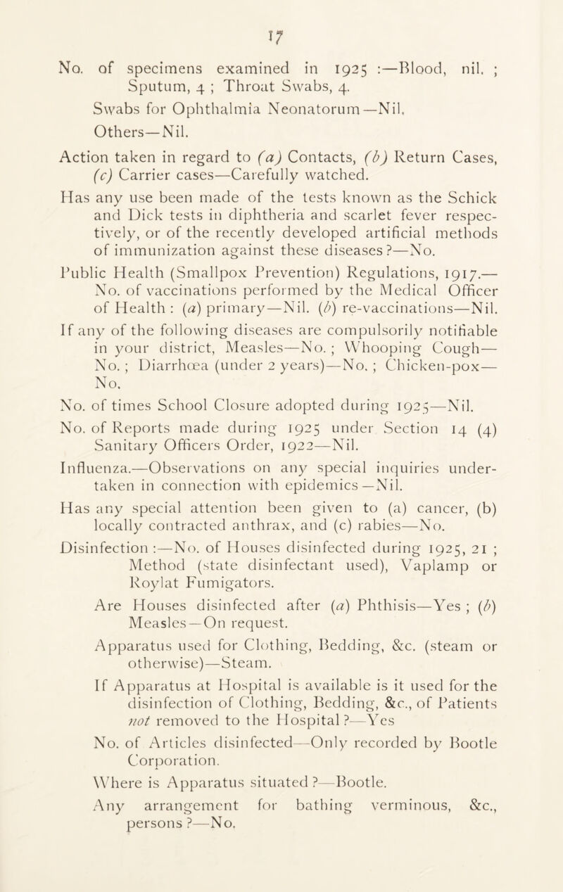 No. of specimens examined in 1925 :—Blood, nil, ; Sputum, 4 ; Throat Swabs, 4. Swabs for Ophthalmia Neonatorum—Nil, Others—Nil. Action taken in regard to (a) Contacts, (b) Return Cases, (c) Carrier cases—Carefully watched. Has any use been made of the tests known as the Schick and Dick tests in diphtheria and scarlet fever respec- tively, or of the recently developed artificial methods of immunization against these diseases?—No. Public Health (Smallpox Prevention) Regulations, 1917.— No. of vaccinations performed by the Medical Officer of Health : (a) primary—Nil. (b) re-vaccinations—Nil. If any of the following diseases are compulsorily notifiable in your district, Measles—No. ; Whooping Cough— No. ; Diarrhoea (under 2 years)—No. ; Chicken-pox— No. No. of times School Closure adopted during 1925—Nil. No. of Reports made during 1925 under Section 14 (4) Sanitary Officers Order, 1922—Nil. Influenza.—Observations on any special inquiries under- taken in connection with epidemics—Nil. Has any special attention been given to (a) cancer, (b) locally contracted anthrax, and (c) rabies—No. Disinfection :—No. of Houses disinfected during 1925, 21 ; Method (state disinfectant used), Vaplamp or Roylat Fumigators. Are Houses disinfected after (a) Phthisis—Yes ; (b) Measles —On request. Apparatus used for Clothing, Bedding, &c. (steam or otherwise)—Steam. If Apparatus at Hospital is available is it used for the disinfection of Clothing, Bedding, &c., of Patients not removed to the Hospital ?-—Yes No. of Articles disinfected—Only recorded by Bootle Corporation. Where is Apparatus situated?—Bootle. Any arrangement for bathing verminous, &c., persons ?—No.