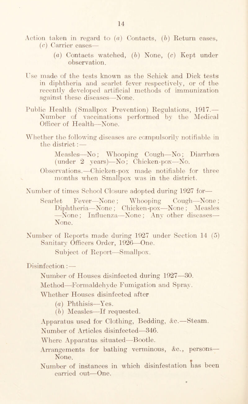 Action taken in mgar'd to (a) Contacts, {h) Keturn cases, {a) Carrier casesi— (a) Contacts watclied, (h) None, (c) Kept under observation. Cse inadci o\f tiie tests known as the Schick and Dick tests in diplitlieria and scarlet fever respectively, or of the recently developed artificial methods of immunization against these diseases^—-None. Public Health (Smallpox Prevention) Regulations, 1917.— Number of vaccinations performed by the Medical Officer of Health^—None. Whether the following diseases are coimpiulsorily notifiable in the district: — Measlesi—No; Whooping Cough—Nog Diarrhoea (under 2- years)—Nog Chicken-pofx—No'. Observations.—Chicken-pox made notifiable for three months when Smallpox was in the district. Number of times Schoot Cloisnre adopted during 19'2i7 for— Scarlet Fever—^None ; Whooping Cough—None ; Diphtheria^—None ; Chickempox—None ; IMeasles —None; Intiuenza—None; Any other diseases— None. Number of Reports made during 1927 under Section 14 (5) Sanitary Officers Order, 1926—^One. Sub ject- of R e p out—S m at 1 ]')'Oix. Ph’sinfection ; — Numher of Housesi disinfected during 1927—30'. Method—Formaldehyde Fumigatio'n and Spray. Whether Houses disinfected after (a) Phthisis-—Yes. (b) AleasleS'—If requeisted. A]')paratus used for Clothing, Bedding, &c.—Steam. Number of Articles disinfected—346. Where Apparatus situated—Bootle. Arrangements for bathing verminous, &c., persons— None. Number of instances in which disinfestation has been carried out—One,