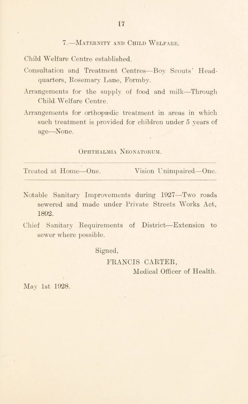 7.—Maternity and Child Welfare. Child Welfare Centre established. Consultatioin and Treatment Centres—^Boy Scouts’ Head- quarters, Rosemary Lane, F'ormby. Arrangements for the supply of food and milk—^Through Child Welfare Centre. Arrangements for orthotpgedic treatment in areas in which such treatment is provided for children under 5 years of age^—'None. Ophthalmia Neonatorum. Treated at Home:—One. Vision Hnimpaired—One. Notable Sanitary Improvements during —Two roads sewered and made under Private Streets Works Act, 189^2. Chief Sanitary Requirements of District'—Extension to sewer where possible. Signed, FRANCIS CARTER, Medical Officer of Health. Alav 1st 1928.