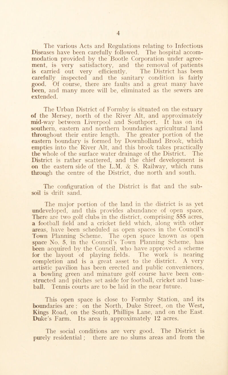 The various Acts and Regulations relating to Infectious Diseases have been carefully followed. The hospital accom- modation provided by the Bootle Corporation under agree- ment, is very satisfactory, and the removal of patients is carried out very efficiently. The District has been carefully inspected and the sanitary condition is fairly good. Of course, there are faults and a great many have been, and many more will be, eliminated as the sewers are extended. The Urban District of Formby is situated on the estuary of the Mersey, north of the River Alt, and approximately mid-way between Liverpool and Southport. It has on its southern, eastern and northern boundaries agricultural land throughout their entire length. The greater portion of the eastern boundary is formed by Downholland Brook, which empties into the River Alt, and this brook takes practically the whole of the surface water drainage of the District. The District is rather scattered, and the chief development is on the eastern side of the L.M. & S. Railway, which runs through the centre of the District, due north and south. The configuration of the District is flat and the sub- soil is drift sand. The major portion of the land in the district is as yet undeveloped, and this provides abundance of open space. There are two golf clubs in the district, comprising 555 acres, a football field and a cricket field which, along with other areas, have been scheduled as open spaces in the Council’s Town Planning Scheme. The open space known as open space No. 5, in the Council’s Town Planning Scheme, has been acquired by the Council, who have approved a scheme for the layout of playing fields. The work is nearing completion and is a great asset to the district. A very artistic pavilion has been erected and public conveniences, a bowling green and minature golf course have been con- structed and pitches set aside for football, cricket and base- ball. Tennis courts are to be laid in the near future. This open space is close to Formby Station, and its boundaries are : on the North, Duke Street, on the West, Kings Road, on the South, Phillips Lane, and on the East. Duke’s Farm. Its area is approximately 12 acres. The social conditions are very good. The District is purely residential; there are no slums areas and from the