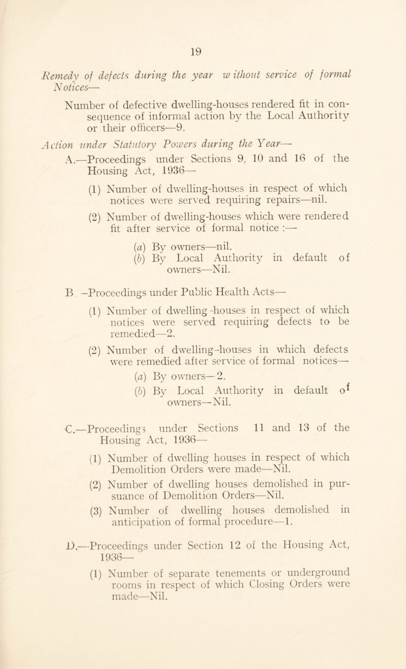 Remedy of defects during the year w ithout service of formal N otices— Number of defective dwelling-houses rendered fit in con- sequence of informal action by the Local Authority or their officers—9. Action under Statutory Powers during the Year—• A.—Proceedings under Sections 9, 10 and 16 of the Housing Act, 1936— (1) Number of dwelling-houses in respect of which notices were served requiring repairs—nib (2) Number of dwelling-houses which were rendered fit after service of formal notice :—• (a) By owners—nil. (b) By Local Authority in default of owners—Nil. B -Proceedings under Public Health Acts— (1) Number of dwelling-houses in respect of which notices were served requiring defects to be remedied—2. (2) Number of dwelling-houses in which defects were remedied after service of formal notices— (а) By owners—2. (б) By Local Authority in default o* owners—Nil. C. —Proceedings under Sections 11 and 13 of the Housing x\ct, 1936— (1) Number of dwelling houses in respect of which Demolition Orders were made—Nil. (2) Number of dwelling houses demolished in pur- suance of Demolition Orders—Nil. (3) Number of dwelling houses demolished in anticipation of formal procedure—1. D. —Proceedings under Section 12 of the Housing Act, 1936— (1) Number of separate tenements or underground rooms in respect of which Closing Orders were made—Nil.