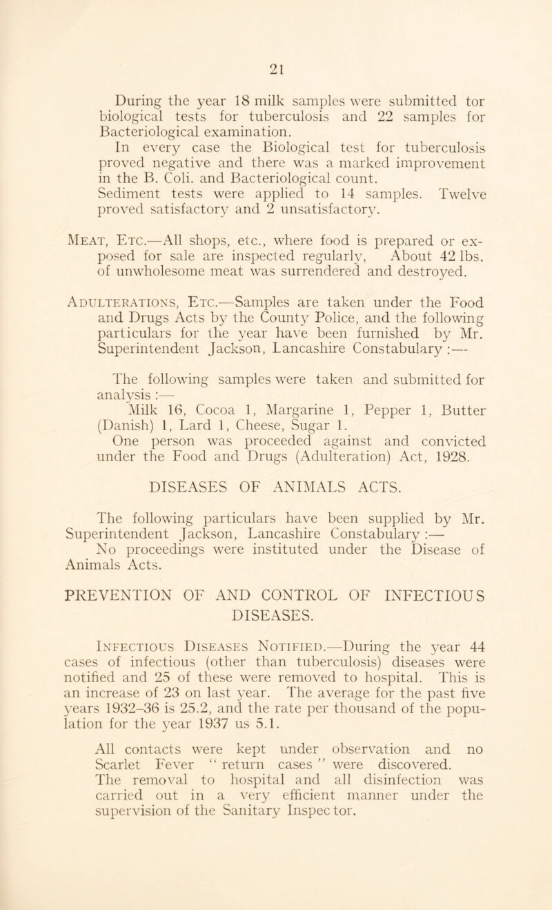 During the year 18 milk samples were submitted tor biological tests for tuberculosis and 22 samples for Bacteriological examination. In every case the Biological test for tuberculosis proved negative and there was a marked improvement in the B. Coli. and Bacteriological count. Sediment tests were applied to 14 samples. Twelve proved satisfactory and 2 unsatisfactory. Meat, Etc.—All shops, etc., where food is prepared or ex- posed for sale are inspected regularly. About 42 lbs. of unwholesome meat was surrendered and destro}^ed. Adulterations, Etc.—Samples are taken under the Food and Drugs Acts by the County Police, and the following particulars for the year have been furnished by Mr. Superintendent Jackson, Lancashire Constabulary : — The following samples were taken and submitted for analysis :— fc/ Milk 16, Cocoa 1, Margarine 1, Pepper 1, Butter (Danish) 1, Lard 1, Cheese, Sugar 1. One person was proceeded against and convicted under the Food and Drugs (Adulteration) Act, 1928. DISEASES OF ANIMALS ACTS. The following particulars have been supplied by Mr. Superintendent Jackson, Lancashire Constabulary :— No proceedings were instituted under the Disease of Animals Acts. PREVENTION OF AND CONTROL OF INFECTIOUS DISEASES. Infectious Diseases Notified.—During the year 44 cases of infectious (other than tuberculosis) diseases were notified and 25 of these were removed to hospital. This is an increase of 23 on last year. The average for the past live years 1932-36 is 25.2, and the rate per thousand of the popu- lation for the year 1937 us 5.1. All contacts were kept under observation and no Scarlet Fever “ return cases ” were discovered. The removal to hospital and all disinfection was carried out in a very efficient manner under the supervision of the Sanitary Inspec tor.