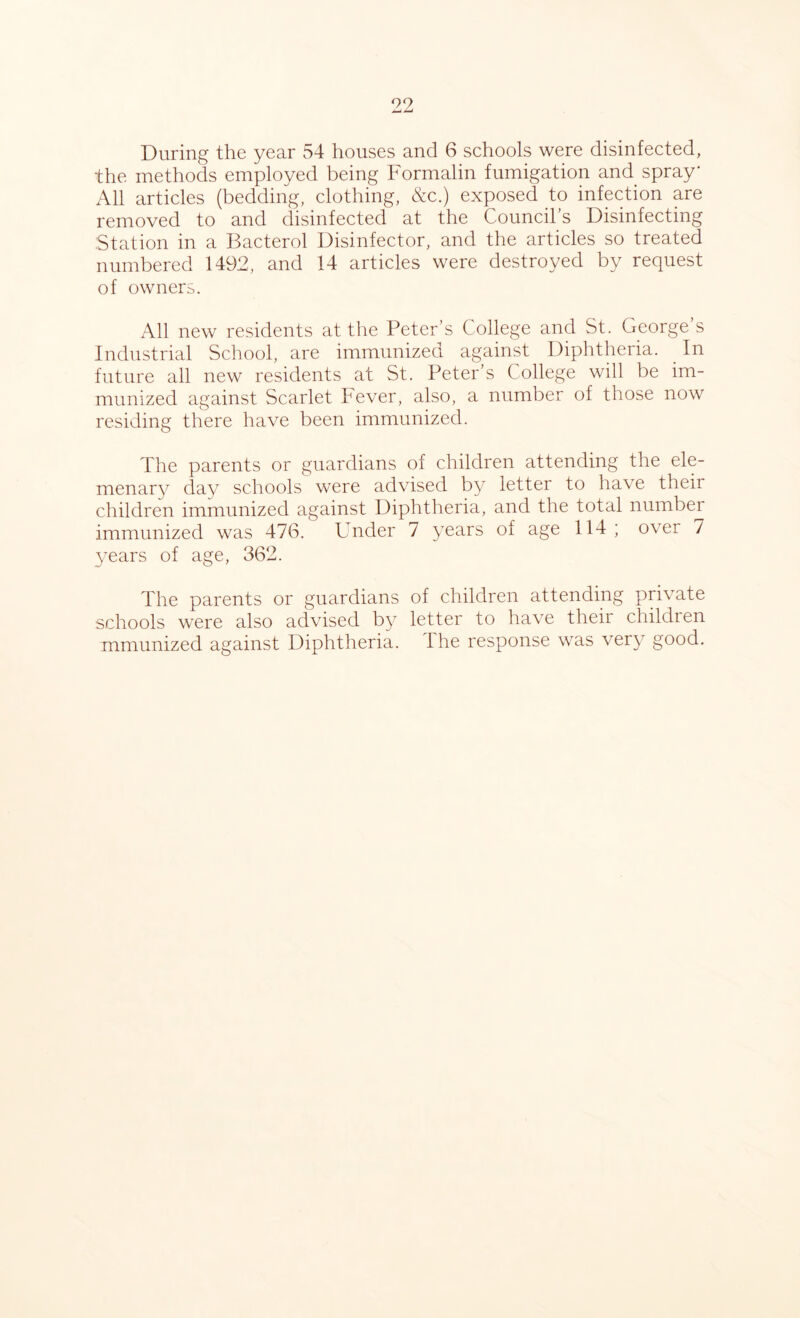 During the year 54 houses and 6 schools were disinfected, the methods employed being Formalin fumigation and spray* All articles (bedding, clothing, &c.) exposed to infection are removed to and disinfected at the Council s Disinfecting Station in a Bacterol Disinfector, and the articles so treated numbered 1492, and 14 articles were destroyed by request of owners. All new residents at the Peter’s College and St. George’s Industrial School, are immunized against Diphtheria. In future all new residents at St. Peter’s College will be im- munized against Scarlet Fever, also, a number of those now residing there have been immunized. The parents or guardians of children attending the ele- menary day schools were advised by letter to have their children immunized against Diphtheria, and the total number immunized was 476. Under 7 years of age 114 ; over 7 }7ears of age, 362. The parents or guardians of children attending private schools were also advised by letter to have their childien mmunized against Diphtheria, the response was very good.