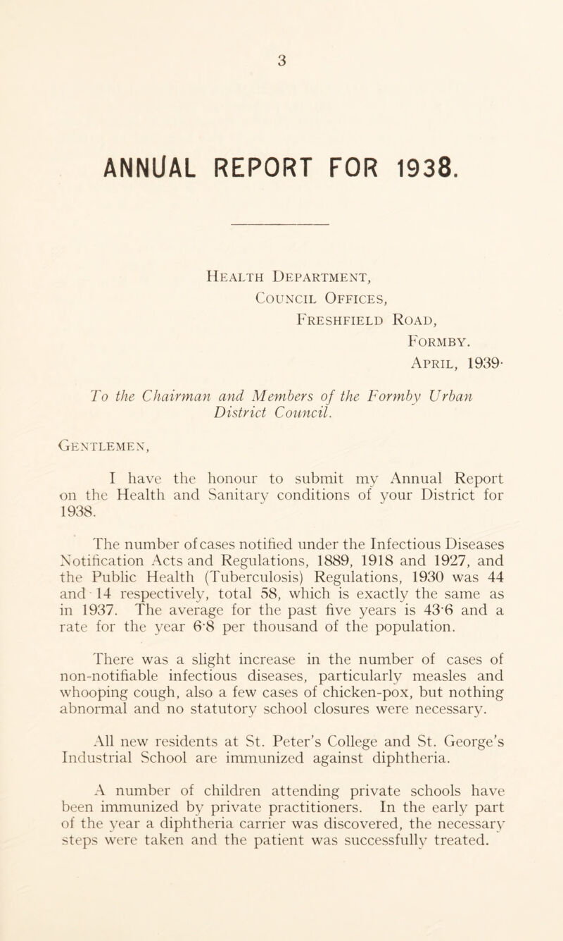 ANNUAL REPORT FOR 1938. Health Department, Council Offices, Freshfield Road, Formby. April, 1939- To the Chairman and Members of the Formby Urban District Council. Gentlemen, I have the honour to submit my Annual Report on the Health and Sanitary conditions of your District for 1938. The number of cases notihed under the Infectious Diseases Notihcation Acts and Regulations, 1889, 1918 and 1927, and the Public Health (Tuberculosis) Regulations, 1930 was 44 and 14 respectively, total 58, which is exactly the same as in 1937. The average for the past five years is 43*6 and a rate for the year 6’8 per thousand of the population. There was a slight increase in the number of cases of non-notihable infectious diseases, particularly measles and whooping cough, also a few cases of chicken-pox, but nothing abnormal and no statutory school closures were necessary. All new residents at St. Peter’s College and St. George’s Industrial School are immunized against diphtheria. A number of children attending private schools have been immunized by private practitioners. In the early part of the year a diphtheria carrier was discovered, the necessary steps were taken and the patient was successfully treated.