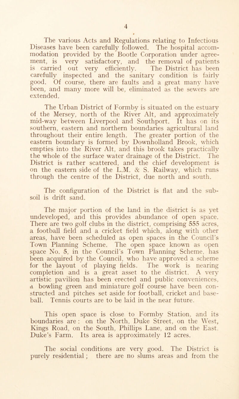 The various Acts and Regulations relating to Infectious Diseases have been carefully followed. The hospital accom- modation provided by the Bootle Corporation under agree- ment, is very satisfactory, and the removal of patients is carried out very efficiently. The District has been carefulty inspected and the sanitary condition is fairly good. Of course, there are faults and a great many have been, and many more will be, eliminated as the sewers are extended. The Urban District of Formby is situated on the estuary of the Mersey, north of the River Alt, and approximately mid-way between Liverpool and Southport. It has on its southern, eastern and northern boundaries agricultural land throughout their entire length. The greater portion of the eastern boundary is formed by Downholland Brook, which empties into the River Alt, and this brook takes practically the whole of the surface water drainage of the District. The District is rather scattered, and the chief development is on the eastern side of the L.M. & S. Railway, which runs through the centre of the District, due north and south. The configuration of the District is flat and the sub- soil is drift sand. The major portion of the land in the district is as yet undeveloped, and this provides abundance of open space. There are two golf clubs in the district, comprising 555 acres, a football field and a cricket field which, alon^ with other areas, have been scheduled as open spaces in -the Council’s Town Planning Scheme. The open space known as open space No. 5, in the Council’s Town Planning Scheme, has been acquired by the Council, who have approved a scheme for the layout of playing fields. The work is nearing completion and is a great asset to the district. A very artistic pavilion has been erected and public conveniences, a bowling green and miniature golf course have been con- structed and pitches set aside for football, cricket and base- ball. Tennis courts are to be laid in the near future. This open space is close to Formby Station, and its boundaries are : on the North, Duke Street, on the West, Kings Road, on the South, Phillips Lane, and on the East, Duke’s Farm. Its area is approximately 12 acres. The social conditions are very good. The District is purely residential; there are no slums areas and from the
