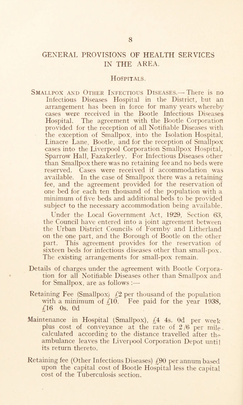 GENERAL PROVISIONS OF HEALTH SERVICES IN THE AREA. Hospitals. Smallpox and Other Infectious Diseases.— There is no Infectious Diseases Llospital in the District, but an arrangement has been in force for many years whereby cases were received in the Bootle Infectious Diseases Hospital. The agreement with the Bootle Corporation provided for the reception of all Notifiable Diseases with the exception of Smallpox, into the Isolation Hospital, Linacre Lane, Bootle, and for the reception of Smallpox cases into the Liverpool Corporation Smallpox Hospital, Sparrow Hall, Fazakerley. For Infectious Diseases other than Smallpox there was no retaining fee and no beds w^ere reserved. Cases were received if accommodation was available. In the case of Smallpox there was a retaining fee, and the agreement provided for the reservation of one bed for each ten thousand of the population with a minimum of five beds and additional beds to be provided subject to the necessary accommodation being available. L'nder the Local Government Act, 1929, Section 63, the Council have entered into a joint agreement between the Urban District Councils of Formby and Litherland on the one part, and the Borough of Bootle on the other part. This agreement provides for the reservation of sixteen beds for infectious diseases other than small-pox. The existing arrangements for small-pox remain. Details of charges under the agreement with Bootle Corpora- tion for all Notifiable Diseases other than Smallpox and for Smallpox, are as follows :—■ Retaining Fee (Smallpox) £2 per thousand of the population with a minimum of £10. Fee paid for the year 1938, £16 Os. Od Maintenance in Hospital (Smallpox), £4 4s. Od per week- plus cost of conveyance at the rate of 2/6 per mile- calculated according to the distance travelled after th^ ambulance leaves the Liver[)ool Corporation Depot until its return thereto. Retaining fee (Other Infectious Diseases) £90 per annum based upon the capital cost of Bootle Hospital less the capital cost of the Tuberculosis section.