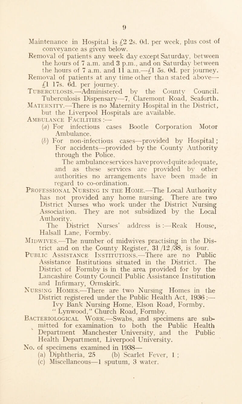 1) Maintenance in Hospital is £2 2s. Od. per week, plus cost of conveyance as given below. Removal of patients any week day except Saturday, between the hours of 7 a.m. and 3 p.m., and on Saturday between the hours of 7 a.m. and 11 a.m.—£l 5s. Od. per journey. Removal of patients at any time other than stated above—■ /I 17s. 6d. per journey. Tuberculosis.—Administered by the County Council. Tuberculosis Dispensary—7, Claremont Road, Seaforth. Maternity.—There is no Maternity Hospital in the District, but the Liverpool Hospitals are available. Ambulanxe Facilities :— {a) For infectious cases Bootle Corporation Motor Ambulance. (b) For non-infectious cases—provided by Hospital ; For accidents---provided by the County Authority through the Police. The ambulance services have proved quite adequate, and as these services are provided by other authorities no arrangements have been made in regard to co-ordination. Professional Nursing in the Home.—The Local Authority has not provided any home nursing. There are two District Nurses who work under the District Nursing Association. They are not subsidized by the Local Authority. The District Nurses’ address is :—Reak House, Halsall Lane, Formby. Midwives.-—The number of midwives practising in the Dis- trict and on the County Register, 31 /12 /38, is four. Public i\ssiSTANCE Institutions.—There are no Public Assistance Institutions situated in the District. The District of Formby is in the area provided for by the Lancashire County Council Public Assistance Institution and Inhrmary, Ormskirk. Nursing Homes.—There are two Nursing Homes in the District registered under the Public Health Act, 1936 :— Ivy Bank Nursing Home, Elson Road, Formby. “ Lynwood,” Church Road, Formby. Bacteriological Work.—Swabs, and specimens are sub- mitted for examination to iDoth the Public Health Department Manchester University, and the Public Health Department, Liverpool University. No. of specimens examined in 1938— (a) Diphtheria, 25 (b) Scarlet Fever, 1 ;