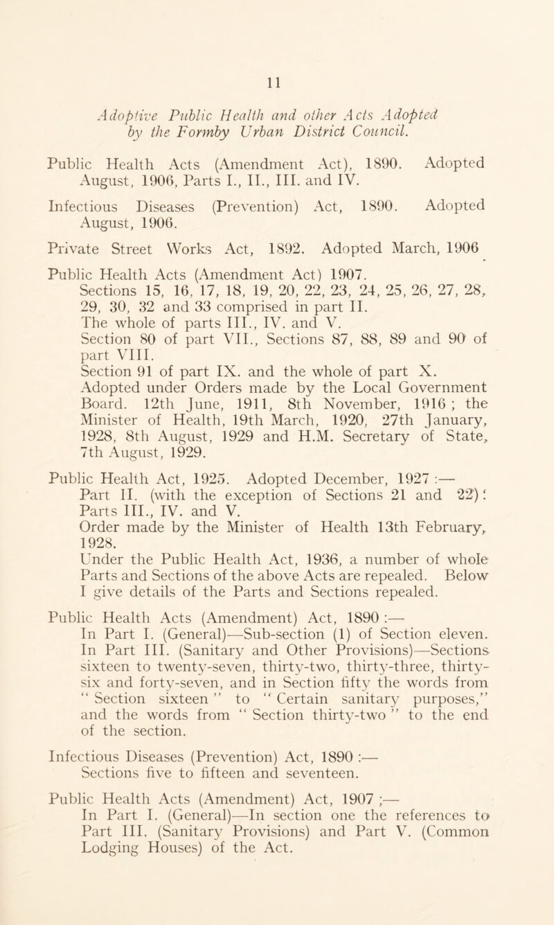 Adopiive Public Health and other Acts Adopted by the Formby Urban District Council. Public Health Acts (Amendment Act), 1890. iVdopted August, 1906, Parts L, II., III. and IV. Infectious Diseases (Prevention) Act, 1890. Adopted August, 1906. Private Street Works Act, 1892. Adopted March, 1906 Public Health Acts (Amendment Act) 1907. Sections 15, 16, 17, 18, 19, 20, 22, 23, 24, 25, 26, 27, 28, 29, 30, 32 and 33 comprised in part II. The whole of parts III., IV. and V. Section 80 of part VII., Sections 87, 88, 89 and 90 of part VUI. Section 91 of part IX. and the whole of part X. Adopted under Orders made by the Local Government Board. 12th June, 1911, 8th November, 1916 ; the Minister of Health, 19th March, 1920, 27th January, 1928, 8th /August, 1929 and H.M. Secretary of State, 7th August, 1929. Public Health Act, 1925. Adopted December, 1927 :—■ Part II. (with the exception of Sections 21 and 22)! Parts HI., IV. and V. Order made by the Minister of Health 13th February,, 1928. Under the Public Health Act, 1936, a number of whole Parts and Sections of the above Acts are repealed. Below I give details of the Parts and Sections repealed. Public Health Acts (Amendment) Act, 1890 :— In Part I. (General)—Sub-section (1) of Section eleven. In Part III. (Sanitary and Other Provisions)—Sections sixteen to twenty-seven, thirty-two, thirty-three, thirty- six and forty-seven, and in Section fifty the words from “ Section sixteen to “ Certain sanitary purposes,'’ and the words from “ Section thirty-two ” to the end of the section. Infectious Diseases (Prevention) Act, 1890 :— Sections hve to fifteen and seventeen. Public Health Acts (Amendment) Act, 1907 ;— In Part I. (General)—In section one the references to Part III. (Sanitary Provisions) and Part V. (Common Lodging Houses) of the Act.