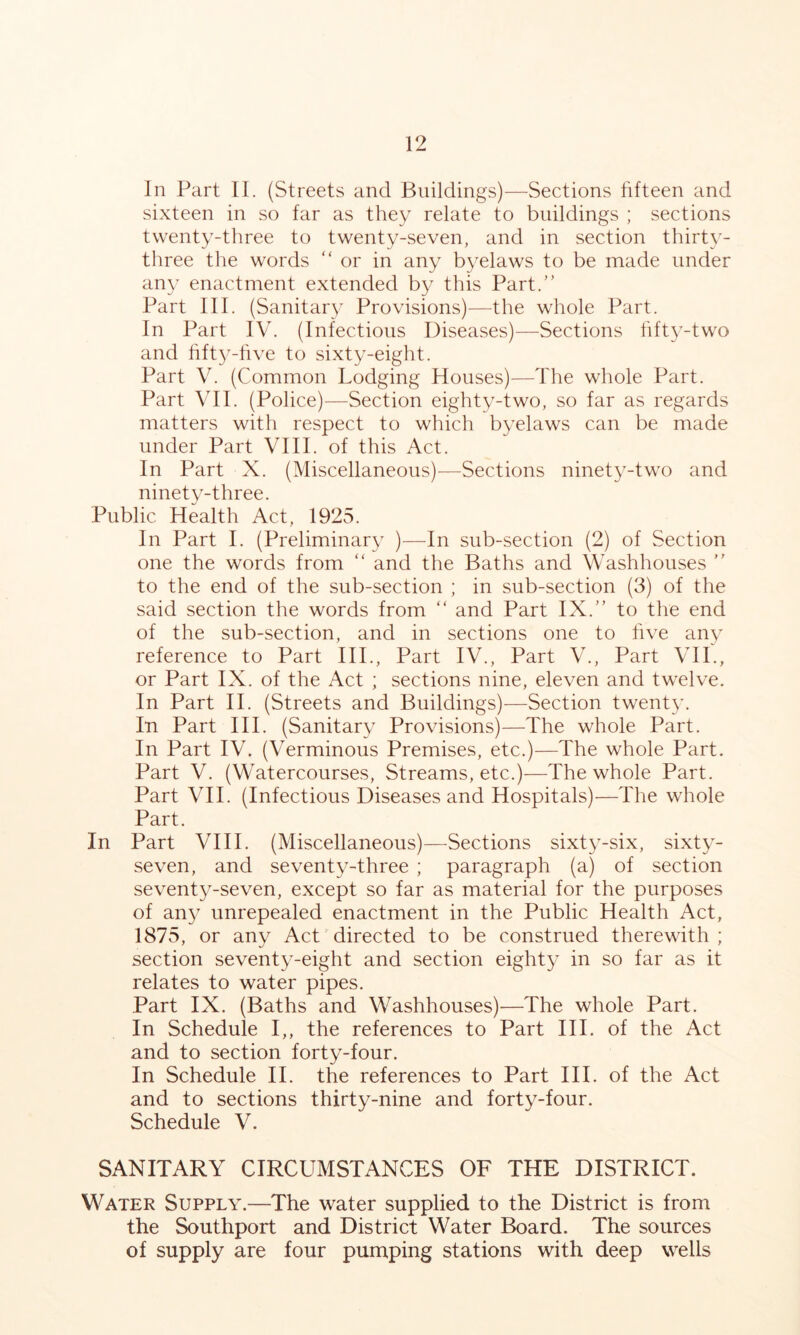 In Part II. (Streets and Buildings)—Sections fifteen and sixteen in so far as they relate to buildings ; sections twenty-three to twenty-.seven, and in section thirty- three the words “ or in any byelaws to be made under any enactment extended by this Part.” Part III. (Sanitary Provisions)—the whole Part. In Part IV. (Infectious Diseases)—Sections hft^-two and hfty-hve to sixty-eight. Part V. (Common Lodging Houses)—The whole Part. Part VII. (Police)—Section eighty-two, so far as regards matters with respect to which byelaws can be made under Part VIII. of this Act. In Part X. (Miscellaneous)—Sections ninety-two and ninety-three. Public Health Act, 1925. In Part I. (Preliminary )—In sub-section (2) of Section one the words from ” and the Baths and Washhouses ” to the end of the sub-section ; in sub-section (3) of the said section the words from ” and Part IX.” to the end of the sub-section, and in sections one to five any reference to Part IIP, Part IV., Part V., Part VH., or Part IX. of the Act ; sections nine, eleven and twelve. In Part H. (Streets and Buildings)—Section twent}^ In Part III. (Sanitary Provisions)—The whole Part. In Part IV. (Verminous Premises, etc.)—The whole Part. Part V. (Watercourses, Streams, etc.)—The whole Part. Part VII. (Infectious Diseases and Hospitals)—The whole Part. In Part VIH. (Miscellaneous)—Sections sixty-six, sixty- seven, and seventy-three ; paragraph (a) of section seventy-seven, except so far as material for the purposes of any unrepealed enactment in the Public Health Act, 1875, or any AcL directed to be construed therewith ; section seventy-eight and section eighty in so far as it relates to water pipes. Part IX. (Baths and Washhouses)^—The whole Part. In Schedule I,, the references to Part III. of the Act and to section forty-four. In Schedule II. the references to Part III. of the Act and to sections thirty-nine and forty-four. Schedule V. SANITARY CIRCUMSTANCES OF THE DISTRICT. Water Supply.—The water supplied to the District is from the Southport and District Water Board. The sources of supply are four pumping stations with deep wells