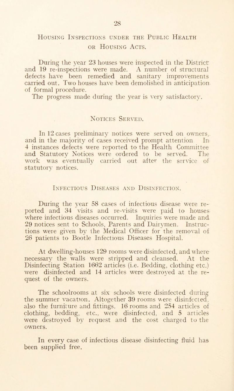 Housing Inspections under the Public Health OR Housing Acts. During the year 23 houses were inspected in the District and 19 re-inspections were made. A number of structural defects have been remedied and sanitary improvements carried out. Two houses have been demolished in anticipation, of formal procedure. The progress made during the year is very satisfactory. Notices Served. In 12 cases preliminary notices were served on owners,, and in the majority of cases received prompt attention In 4 instances defects were reported to the Health Committee and Statutory Notices were ordered to be served. The work was eventually carried out after the service of statutor}/’ notices. Infectious Diseases and Disinfection. During the year 58 cases of infectious disease were re- ported and 34 visits and re-visits were paid to houses where infectious diseases occurred. Inquiries were made and 29 notices sent to Schools, Parents and Dairymen. Instruc- tions were given by the Medical Officer for the removal of 26 patients to Bootle Infectious Diseases Hospital. At dwelling-houses 129 rooms were disinfected, and where necessary the walls were stripped and cleansed. At the Disinfecting Station 1662 articles (i.e. Bedding, clothing etc.) were disinfected and 14 articles were destro3ed at the re- quest of the owners. The schoolrooms at six schools were disinfected during the summer vacation. Altogether 39 rooms were disinfected, also the furniture and fittings. 16 rooms and 254 articles of clothing, bedding, etc., were disinfected, and 5 articles were destroyed by request and the cost charged to the owners. In every case of infectious disease disinfecting fluid has been supplied free.