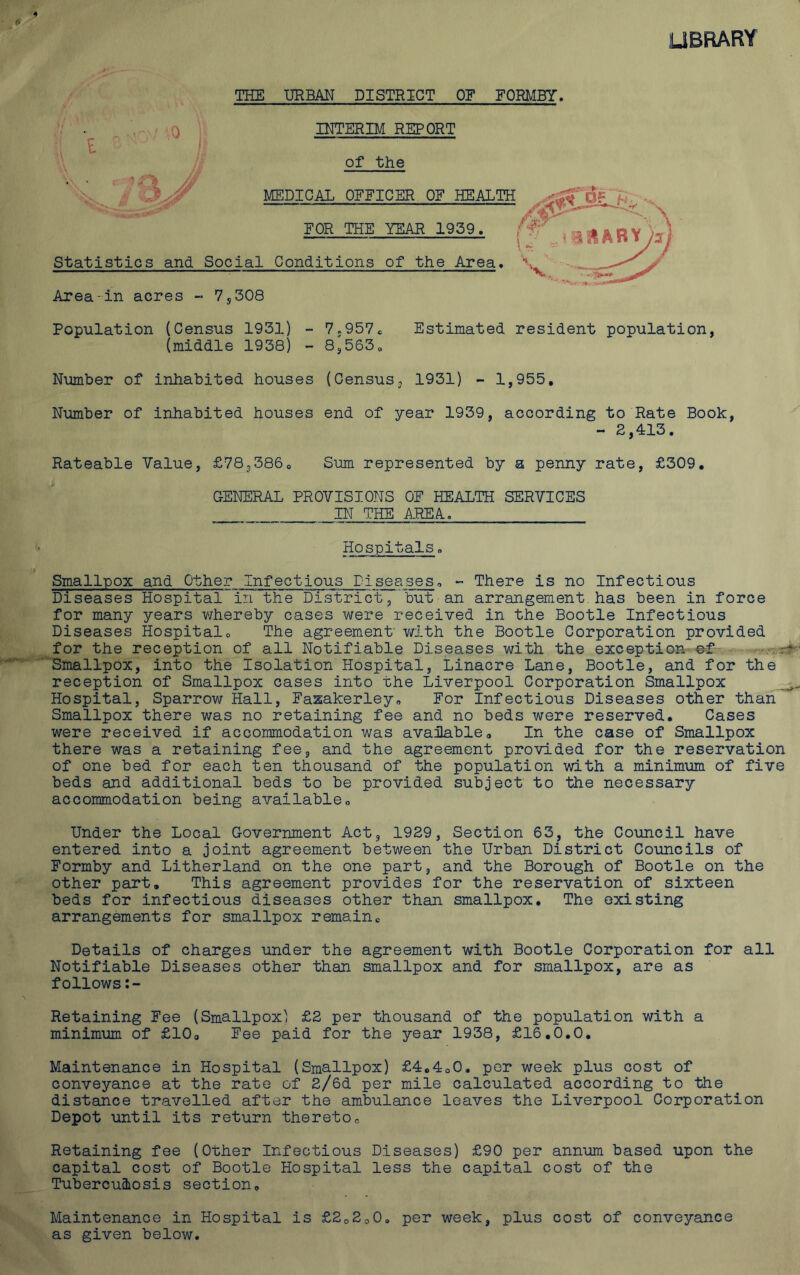 THE URBAN DISTRICT OF EORMBY. 0 INTERIM REPORT I of the MEDICAL OEFICER OF HEALTH FOR THE YEAR 1939. Statistics and Social Conditions of the Area. Area-in acres - 7,308 Population (Census 1931) - 7,957c Estimated resident population, (middle 1938) - 8;5630 Number of inhabited houses (Census, 1931) - 1,955, Number of inhabited houses end of year 1939, according to Rate Book, - 2,413. Rateable Value, £78,3860 Sum represented by a penny rate, £309, GENERAL PROVISIONS OF HEALTH SERVICES IN THE AREA. Hospitals. Smallpox and Other Infectious Diseases, - There is no Infectious Diseases Hospital in the District, but an arrangement has been in force for many years whereby cases were received in the Bootle Infectious Diseases Hospital0 The agreement with the Bootle Corporation provided for the reception of all Notifiable Diseases with the exception ef Smallpox, into the Isolation Hospital, Linacre Lane, Bootle, and for the reception of Smallpox cases into the Liverpool Corporation Smallpox Hospital, Sparrow Hall, Fazakerley. For Infectious Diseases other than Smallpox there was no retaining fee and no beds were reserved. Cases were received if accommodation was available, In the case of Smallpox there was a retaining fee, and the agreement provided for the reservation of one bed for each ten thousand of the population with a minimum of five beds and additional beds to be provided subject to the necessary accommodation being available„ Under the Local Government Act, 1929, Section 63, the Council have entered into a joint agreement between the Urban District Councils of Formby and Litherland on the one part, and the Borough of Bootle on the other part. This agreement provides for the reservation of sixteen beds for infectious diseases other than smallpox. The existing arrangements for smallpox remain« Details of charges under the agreement with Bootle Corporation for all Notifiable Diseases other than smallpox and for smallpox, are as follows Retaining Fee (Smallpox) £2 per thousand of the population with a minimum of £10, Fee paid for the year 1938, £16.0.0. Maintenance in Hospital (Smallpox) £4c4o0. per week plus cost of conveyance at the rate of 2/6d per mile calculated according to the distance travelled after the ambulance leaves the Liverpool Corporation Depot until its return thereto„ Retaining fee (Other Infectious Diseases) £90 per annum based upon the capital cost of Bootle Hospital less the capital cost of the Tuberculosis section. Maintenance in Hospital is £2o200o per week, plus cost of conveyance as given below.