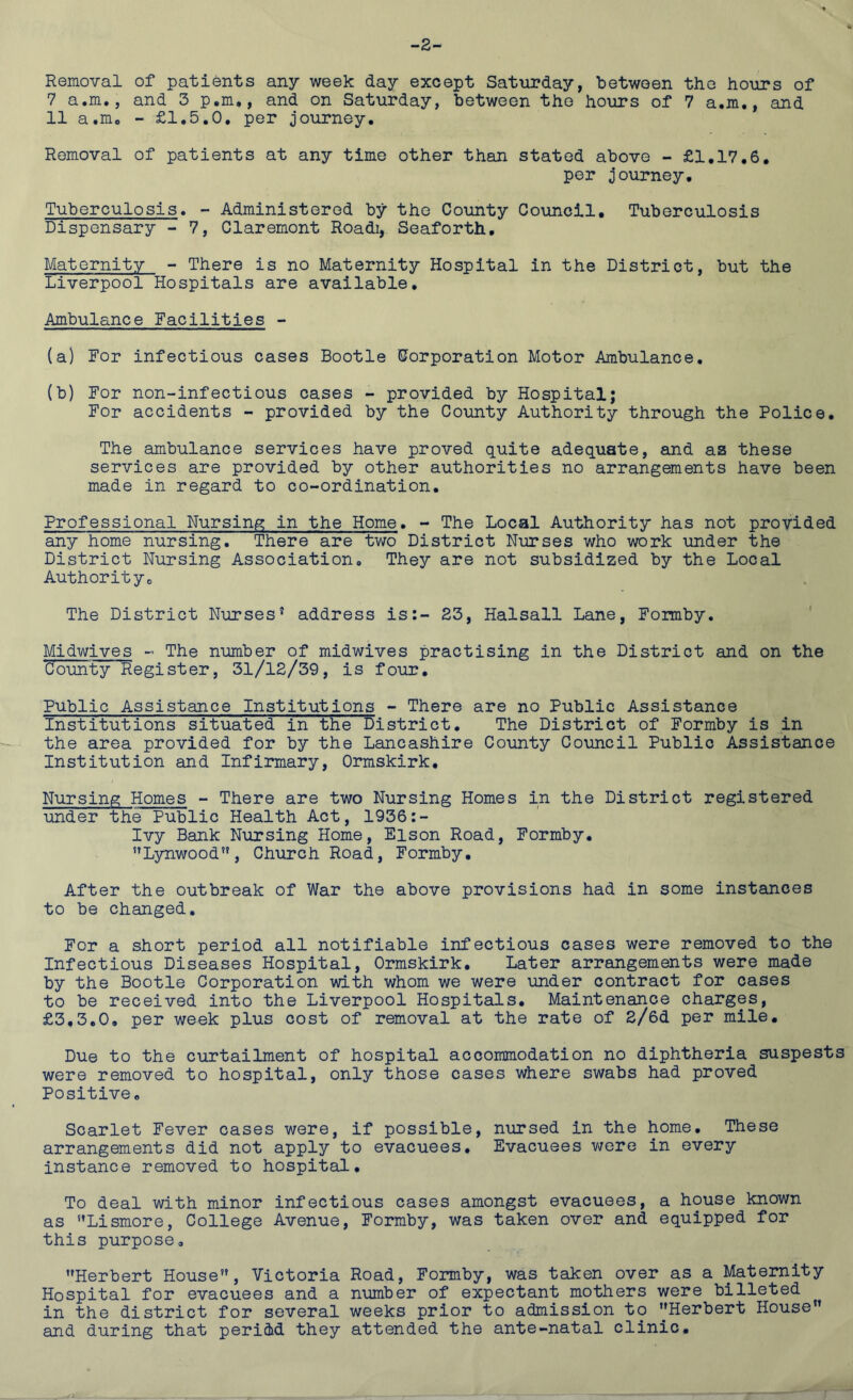 -2 Removal of patients any week day except Saturday, between the hours of 7 a.nu, and 3 p.m., and on Saturday, between the hours of 7 a.m., and 11 a.m0 - £1.5.0, per journey. Removal of patients at any time other than stated above - £1.17.6. per journey. Tuberculosis. - Administered by the County Council. Tuberculosis Dispensary - 7, Claremont Roadi, Seaforth. Maternity - There is no Maternity Hospital in the District, but the Liverpool Hospitals are available. Ambulance Facilities - (a) For infectious cases Bootle Corporation Motor Ambulance. (b) For non-infectious cases - provided by Hospital; For accidents - provided by the County Authority through the Police. The ambulance services have proved quite adequate, and as these services are provided by other authorities no arrangements have been made in regard to co-ordination. Professional Nursing in the Home. - The Local Authority has not provided any home nursing. There are two District Nurses who work under the District Nursing Association. They are not subsidized by the Local Authority. The District Nurses’ address is:- 23, Halsall Lane, Formby. Midwives - The number of midwives practising in the District and on the County Register, 31/12/39, is four. Public Assistance Institutions - There are no Public Assistance Institutions situated in the District. The District of Formby is in the area provided for by the Lancashire County Council Public Assistance Institution and Infirmary, Ormskirk. Nursing Homes - There are two Nursing Homes in the District registered under the Public Health Act, 1936:- Ivy Bank Nursing Home, Eison Road, Formby. Lynwood”, Church Road, Formby. After the outbreak of War the above provisions had in some instances to be changed. For a short period all notifiable infectious cases were removed to the Infectious Diseases Hospital, Ormskirk. Later arrangements were made by the Bootle Corporation with whom we were under contract for cases to be received into the Liverpool Hospitals. Maintenance charges, £3.3.0. per week plus cost of removal at the rate of 2/6d per mile. Due to the curtailment of hospital accommodation no diphtheria suspests were removed to hospital, only those cases where swabs had proved Positive. Scarlet Fever cases were, if possible, nursed in the home. These arrangements did not apply to evacuees. Evacuees were in every instance removed to hospital. To deal with minor infectious cases amongst evacuees, a house known as Lismore, College Avenue, Formby, was taken over and equipped for this purpose. Herbert House, Victoria Road, Formby, was taken over as a Maternity Hospital for evacuees and a number of expectant mothers were billeted in the district for several weeks prior to admission to Herbert House and during that period they attended the ante-natal clinic.
