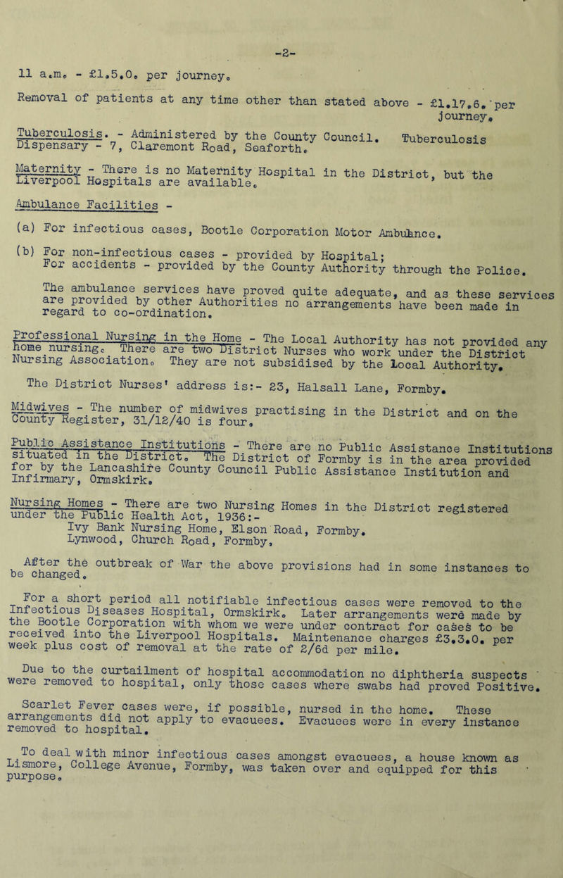 2- 11 acme - £l<,5*0e per journeyo Removal of patients at any time other than stated above - £1.17.6.'per journey♦ Tuborculosis« - Adruinistored by th-e County Council, Dispensary - 7, Claremont Road, Seaforth*. Tuberculosis Maternity - There is no Maternity Hospital in Liverpool Hospitals are availableo the District, but the Ambulance Facilities - (a) For infectious cases, Bootle Corporation Motor Ambuhnce. (b) For non-infectious cases - provided by Hospital* For accidents - provided by the County Authority through the Police, The ambulance services have proved quite adequate, and as these services by other Authorities no arrangements have been made in regard to co-ordination. Professional Nu^rsing in the Home - The Local Authority has not provided anv home^nursingc_ There are two District Nurses who work under the District Nursing Associations They are not subsidised by the local Authority, The District Nurses» address is;- 23, Halsall Lane, Formby, M^wiyes - The number of midwives practising in the District and on the County Register, 31/12/40 is four, - There areno Public Assistance Institutions District of Formby is in the area provided for by the Lancashire County Council Public Assistance Institution and Infinn&ry^ O^^xiskirk® NursmigHomes - There are two Nursing Homes in the District registered under the Public Health Act, 1936:- Ivy Bank Nursing Home, Elson Road, Formby, Lynwood, Church Road, Formby, After the outbreak of War the above provisions had in be changed. some instances to T period all notifiable infectious cases were removed to the Diseases Hospital, Ormskirk, Later arrangements werd made by the Bootle Corporation with whom we were under contract for cases to be received into the Liverpool Hospitals, Maintenance charges £3,3,0, per week plus cost of removal at the rate of 2/6d per mile. Due to bhe curtailment of hospital accommodation no diphtheria suspects were removed to hospital, only those cases where swabs had proved Positive, Scarlet Fever cases were, if possible, nursed in the homo. These arrangements did not apply to evacuees. Evacuees were in every instance removed to hospital. To deal with minor infectious cases amongst evacuees, a house known as iiismore. College Avenue, Formby, was taken over and equipped for this purpose, ^