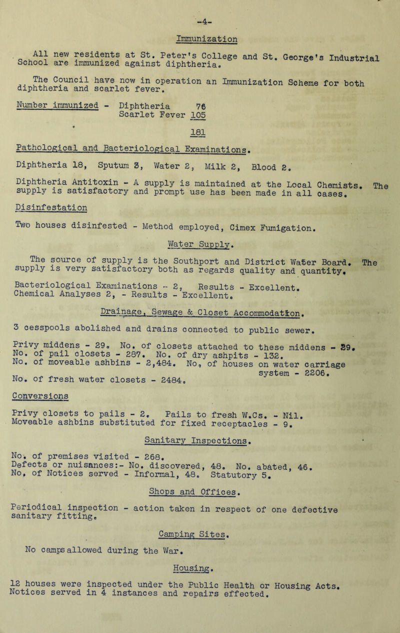 -4- Irpmunization All new residents at St. Peter’s College and St. School are immunized against diphtheria. George’s Industrial The Council have now in operation an Immunization Scheme for both diphtheria and scarlet fever. Number immunized - Diphtheria Scarlet Fever 105 181 Pathological and Bacteriological Examinations. Diphtheria 18, Sputum 2, Water 2, Milk 2, Blood 2. Diphtheria Antitoxin - A supply is maintained at the Local Chemists, The supply IS satisfactory and prompt use has been made in all oases. Disinfestation Two houses disinfested - Method employed, Cimex Fumigation, Water Supply. The source of supply is the Southport and District Water Board, The supply IS very satisfactory both as regards quality and quantity. Bacteriological Examinations 2, Results - Excellent, Chemical Analyses 2, - Results - Excellent, Drainage, Sewage <Sc Closet Accommodation. 3 cesspools abolished and drains connected to public sewer. Privy middens - 29, No, of closets attached to these middens — 29, No. of pail closets - 287. No. of dry ashpits - 132. No, of moveable ashbins - 2,484, No, of houses on water carriage system - 2206, No, of fresh water closets - 2484, Conversions Privy closets to pails - 2, Pails to fresh W.Cs. - Nil. Moveable ashbins substituted for fixed receptacles - 9. Sanitary Inspections. No, of premises visited - 268, Defects or nuisances:- No, discovered, 48, No. abated, 46, No, of Notices served - Informal, 48, Statutory 5, Shops and Offices. Periodical inspection - action taken in respect of one defective sanitary fitting. Camping Sites. No camps allowed during the War, Housing. 12 houses were inspected under the Public Health or Housing Acts, Notices served in 4 instances and repairs effected.