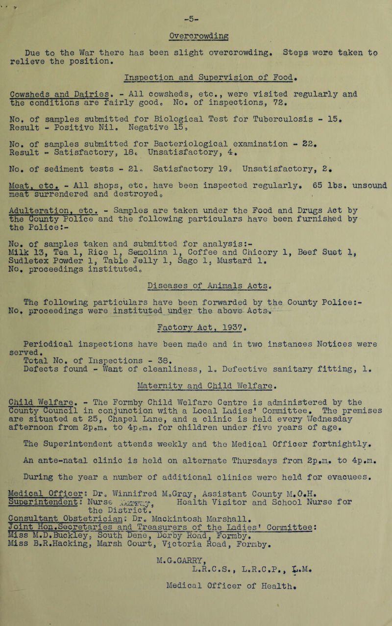 -5- Overorowdin^ Due to the War there has been slight overcrowding. Steps were taken to relieve the position. Inspection and Supervision of Food, Cowsheds and Dairies, - All cowsheds, etc., were visited regularly and the conditions are fairly goodc No, of inspections, 72, No, of samples submitted for Biological Test for Tuberculosis - 15, Result - Positive Nil, Negative 15^ No, of samples submitted for Bacteriological examination - 82, Result - Satisfactory, 18c Unsatisfactory, 4, No, of sediment tests - 21^ Satisfactory 19, Unsatisfactory, 2. Meat, etc, - All shops, etc, have been inspected regularly, 65 lbs. unsound meat surrendered and destroyedo Adulteration, etc, - Samples are taken under the Food and Drugs Act by the County Police and the following particulars have been furnished by the Police No, of samples taken and submitted for analysis Milk 13, Tea 1, Rice 1, Semolina 1, Coffee and Chicory 1, Beef Suet 1, Sudletex Powder 1, Table Jelly 1, Sago 1, Mustard 1, No, proceedings institutedo Diseases of Animals Acts, The following particulars have been forwarded by the County Police No, proceedings were instituted under the abovb-Acts-, Factory Act, 1957. Periodical inspections have been made and in two instances Notices were served. Total No, of Inspections -• 38. Defects found - Want of cleanliness, 1, Defective sanitary fitting, 1. Maternity and Child Vfelfare. Child Welfare. - The Formby Child Welfare Centre is administered by the County Council in conjunction with a Local Ladies’ Committee, The premises are situated at 25, Chapel Lane, and a clinic is held every V/ednesday afternoon from 2pem«. to 4pcm* for children under five years of age. The Superintendent attends weekly and the Medical Officer fortnightly. An ante-natal clinic is held on alternate Thursdays from 2p,m, to 4p,m, During the year a number of additional clinics were held for evacuees. Medical Officers Dr, ViTinnifred MoGray, Assistant County M,0,H, Superintendent i Nurse Health Visitor and School Nurse for the District^.' Consultant Obstetrician: Dr, Mackintosh Marshall, Joint rion,Secretaries and Treasurers of the Ladies’ Committee: Miss M.D,Buckleyj South' Dene, Derby Road,“ Formby7 Miss B,R.Hacking, Marsh Court, Victoria Road, Formby, M.G.GARRY, L.R.C.S, , L.R.C.P,, X^.M, Medical Officer of Health,