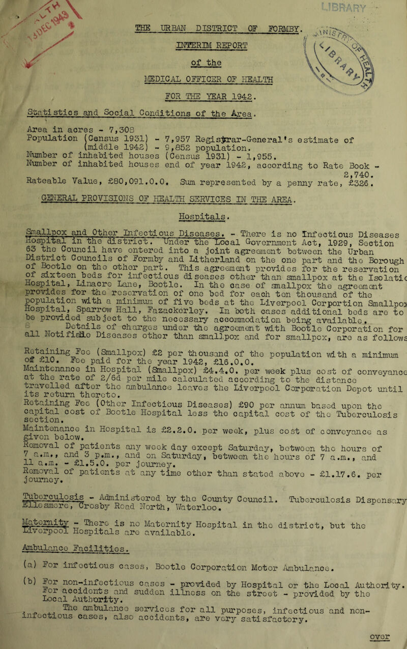 THE URBAN DISTRICT OF FORMBY INTERB/I REPORT Of the ACEDICAL OFFICER OF HEALTH FOR THE YEAR 1942. S-batisties and Social Conditions of the Area. Area in acres - 7,308 Population (Census 1931) ~ 7,957 Regisjsrar-G-eneral*s estimate of (middle 1942) - 9,852 population. Number of inhabited houses (Census 1931) - 1,955. Number of inhabited houses end of year 1942, according to Rate Book - 2 740 Rateable Value, £80,091.0.0* Sum represented by a penny rate, £326. GM^TERAL PROVISIONS OF HEALTH SERVICES IN THE AREA. Hospitals. ^.allpox ^d Other Infectious Diseases* - There is no Infectious Diseases hospital in the district. tEder the Local Government Act, 1929, Section 63 the Council^have entered into a joint agreement between the Urban District Councils of Formby and Litherland on the one part and the Borough of Bootle on the other part. This agreemarit provides for the reservation of sixteen beds for infectious diseases other than smallpox at the Isolatic Hospital, Linacre Lane, Bootle. In the case of smallpox the agreement provides for^the reservation of one bed for each ten thousand of the population with a minimum of five beds at the Liverpool Corportion Smallpoi Hospital, Sparrow Hall, Fazackorley. In both cases additional bods are to be provided subject to the necessary accommodation being available,, ^Details of charges under the agreement with Bootle Corporation for all NotifiaHo Diseases other than smallpox and for smallpox, are as follows ^Ge (Smallpox) £2 per thousand of the population with a minimum of_£10. Fee^paid for the year 1942, £16.0.0. Hospital (^allpox) £4.4,0. per week plus cost of conveyance at ohe rate of 2/6d per mile calculated according to the distance travelled after the ambulance leaves the Liverpool Corporation Depot until its return thereto. Retaining Fee (^Othor Infectious Diseases) £90 per annum based upon the capital cost of Bootle Hospital less the capital cost of the Tuberculosis section. Maintenance in Hospital is £2,2.0, per week, plus cost of conveyance as given below. Removal of patients any week day except Saturday, between the hours of 7 a.m., and 3 p.m., and on Saturday, between the hours of 7 a.m., and 11 a,m. - £1,5,0. per journey. Removal of patients at any time other than stated above - £1.17,6. per ^journey. - Administered by the County Council. Tuberculosis Dispensary EllosmereTCrosby Road North, Vfoterloo. - There is no Maternity Hospital in the district, but the Liverpool Hospitals are available. Ambulance Facllitios_^ (a) For inioctious cases, Bootle Corporation Motor Ambulance. (b) lor non-infectious cases - provided by Hospital or the Local Authority. or accidents and sudd,en illness on the street - provided by the Local Authority. . ambula.nco services for all purposes, infectious and non- inlectious cases, also accidents, are very satisfactory. over