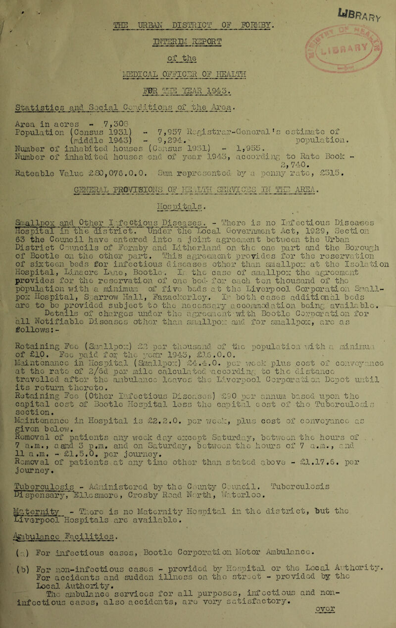 THE DEM DISTRICT OR FORMBY. UlBRArty INTERBI REPORT of the MEDICAL OFFICER OR HEALTH FDR TEE /YEAR 3.945. Statistics and Social ili^^itIojis^ of the Area. Area in acres - .7,503 Population (Census 1931) - 7,957 Registrar-Generalrs estimate of (middle 1943) - 9,294. ' population. Number of inhabited houses (Census 1951) - 1,955. Number of inhabited houses end of year 1943, according to Rate Book - 2,740. Rateable Value £.80,076.0.0, Sum represented by a penny rate, £515. GENERAL PROVISIONS OFISHLTH iSIT-ACL CBS IN TIE AREA. Hospitals. Smallpox and Other Infectious Diseases. - There is no Infectious Diseases Hospital in tFe district^ 'Under the Local Government Act, 1929, Section 63 the Council have entered into a joint agreement between the Urban District Councils of Formby and Eitherland on the one part and the Borough of Bootle on the other part. This agreement provides for the reservation of sixteen beds for infectious diseases other than smallpox at the Isolation Hospital, Linaere Lane, Bootle. In the case of smallpox tho agreement provides for the reservation of one bod- for each ten thousand of tho population with a minimum of five beds at the Liverpool Corporation Small- pox Hospital, Sparrow Hall, Fazackerley. In both cases additional beds are to be provided subject to the necessary accommodation being available. Details of charges under the agreement with Bootle Corporation for all Notifiable Diseases other than smallpox and for smallpox, arc as follows:- Retaining Foe (Smallpox) £2 per thousand of the population with a minimum of £10. Fee paid for the year 1943, £16.0.0. Maintenance in Hospital (Smallpox) £4.4.0. per week plus cost of conveyance at the rate of 2/Sd per mile calculated 'according to the distance travelled after the ambulance leaves the Liverpool Corporation Depot until its return thereto. Retaining Fee (Other Infectious Diseases) £90 per annum based upon the capital cost of Bootle Hospital loss the capital cost of the Tuberculosis soction. Maintenance in Hospital is £2.2.0. per week, plus cost of conveyance as given below. Removal of patients any week day except Saturday, between the hours of . 7 a.m., a and 3 p.m. and on Saturday, between the hours of 7 a.m., and 11 a.m, - £1,5,0, per journey. Removal of patients at any time other than stated above - £1.17,5. per journey. Tuberculosis - Administered by the County Council. Tuberculosis Sispensary, Ellesmere, Crosby Road North, Waterloo. Maternity - There is no Maternity Hospital in the district, Tbut the laverpool Hospitals are available, Afcabulancc Facilities. (a) For infectious cases, Bootle Corporation Motor Ambulance. (b) For non-infectious cases - provided by Hospital or the Local Authority. For accidents and sudden illness on the street - provided by the Local Authority. The ambulance services for all purposes, infectious and non- inf ectious cases, also accidents, are very satisfactory.