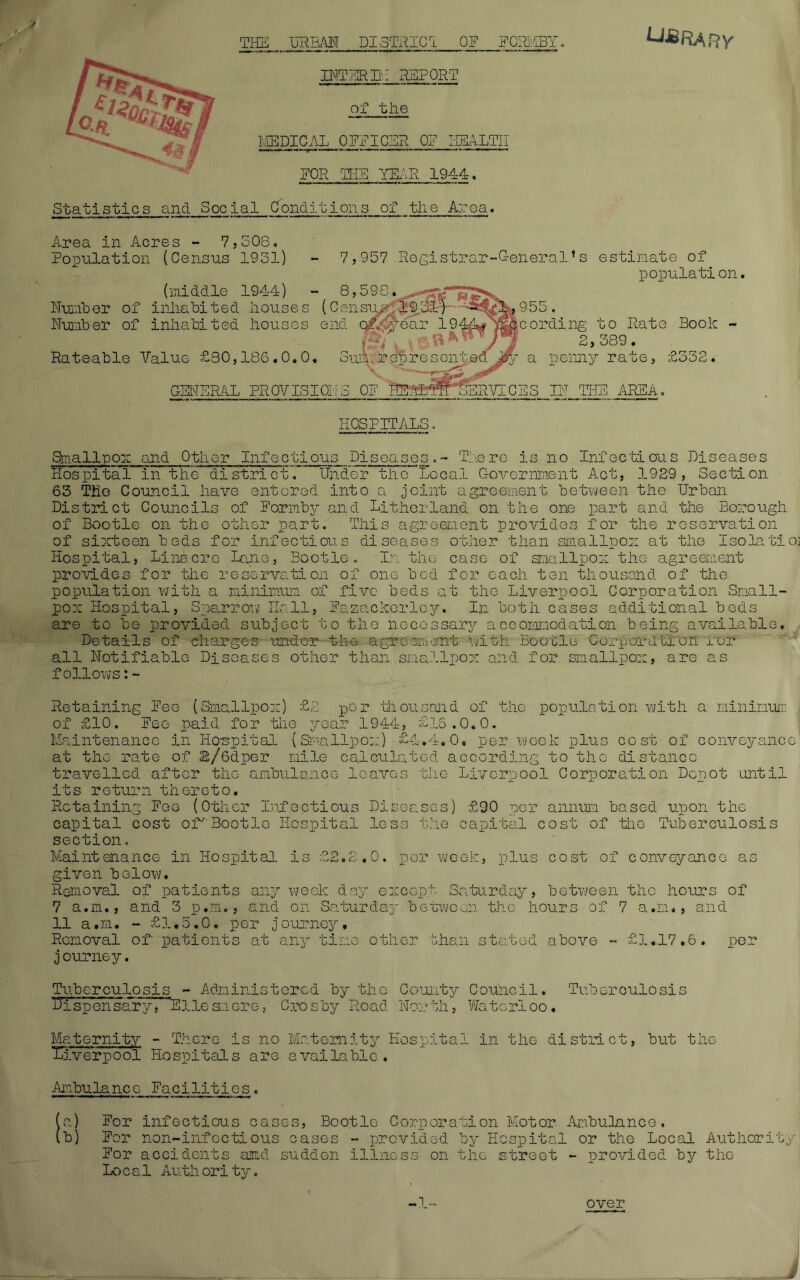 OF FORMBY. U&RARY THE URBAN DISTRICT BITER IH REPORT of the MEDICAL OFFICER OF HEALTH FOR THE TERR 1944. Statistics and Social Conditions of the Area. Area in Acres - 7,508, Population (Census 1931} - 7,957 Registrar-General!s estimate of population. (middle 1944) - 8,598. Number of inhabited houses (Census 1931) 955 Number of inhabited houses end Qf.'jyear 1944*&ccording to Rato Book - (mV &***/* 2,389. Rateable Value £30,186.0.0. Sum, represented jjfij a penny rate, £332 GENERAL PROVISIONS OF HE/yiM^ERTICES IN THE AREA, HOSPITALS, Smallpox and Other Infectious Diseases.- There is no Infectious Diseases Hospital in the district.” Under the Local Government Act, 1929, Section 63 The Council have entered into a joint agreement between the Urban District Councils of Formby and Litherland on the one part and the Borough of Bootle on the other part. This agreement provides for the reservation of sixteen beds for infectious diseases other than smallpox at the Isolatioj Hospital, Lina ere Lane, Bootle. In the case of smallpox the agreement provides for the reservation of one bod for each ten thousand of the population with a minimum of five beds at the Liverpool Corporation Small- pox Hospital, Sparrow Hall, Fazackerloy. In both cases additional beds are to be provided subject to the necessary accommodation being available. Details of charges under the agreement with'Bootle Corporation nor all Notifiable Diseases other than smallpox and for smallpox, are as follows:- Retaining Fee (Smallpox) £2 per thousand of the population with a minimum of £10, Fee paid for the year 1944, £18.0.0. Maintenance in Hospital (Smallpox) £4.4.0, per week plus cost of conveyance at the rate of L/Gdper mile calculated according to the distance travelled after the ambulance leaves the Liverpool Corporation Depot until its return thereto. Retaining Fee (Other Infectious Diseases) £90 per annum based upon the capital cost of'Bootle Hospital less the capital cost of the Tuberculosis section. Maintenance in Hospital is £2.2.0. per week, plus cost of conveyance as given below. Removal of patients any week day except, Saturday, between the hours of 7 a.m., and 3 p.m., and on Saturday between the hours of 7 a.m., and 11 a.m. - £1.5.0. per journey. Removal of patients at any time other than stated above - £1.17.6. per journey. Tuberculosis - Administered by the County Council. Tuberculosis dispensaryV Dlle an ore, Crosby Road North, Waterloo. Maternity - There is no Maternity Hospital in the district, but the Diverpool Hospitals are available. Ambulance Facilities. (a) For infectious cases, Bootle Corporation Motor Ambulance. (b) For non-infcctious cases - provided by Hospital or the Local Authority For accidents and suddon illness on the street - provided by the Local Authority.