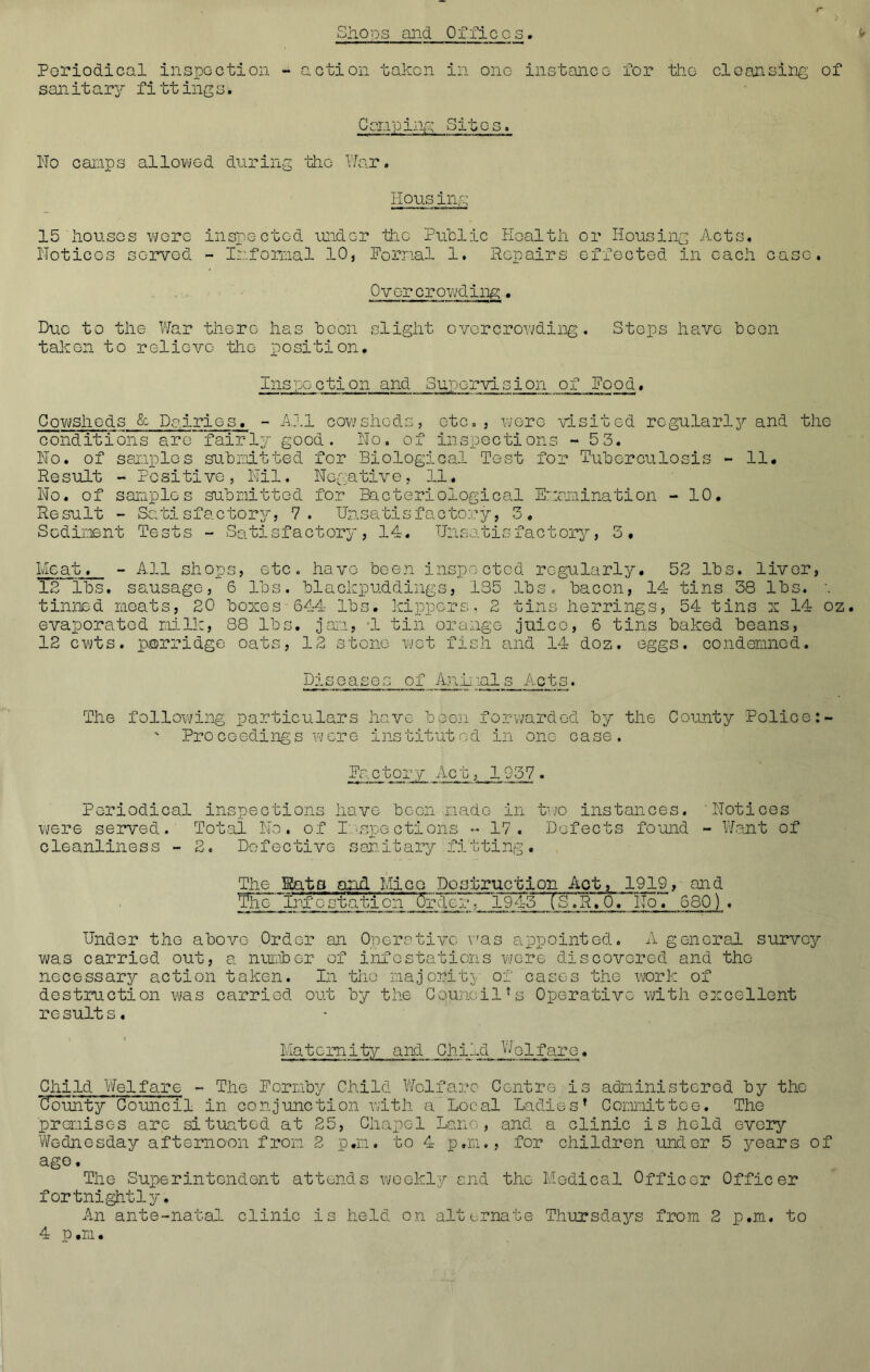 •Shops and Offices r Ir Periodical inspection - action taken in one instance for the cleansing of sanitary fittings. Can ping Sites. No camps allowed during the War. Housing 15 'houses wore inspected under hie Public Health or Housing Acts, Notices served - Informal 10, Normal 1. Repairs effected in each case. Overcrowding. Due to the War there has been slight overcrowding. Stops have been taken to relieve the position. Inspoction and Suporvision of Pood. Cowsheds & Dairies, - All cowsheds, etc., were visited regularly and the conditions are fairly good. No. of inspections - 53. No, of samples submitted for Biological Test for Tuberculosis - 11. Result - Positive, Nil. Negative, 11. No. of samples submitted for Bacteriological Examination - 10. Result - Satisfactory, 7. Unsatisfactory, 3. Sediment Tests - Satisfactory, 14, Unsatisfactory, 3. Meat. - All shops, etc. have been inspected regularly. 52 lbs. liver, 12 lbs. sausage, 6 lbs. blackpuddings, 135 lbs. bacon, 14 tins 38 lbs. \ tinned meats, 20 boxes 644 lbs. kippers, 2 tins herrings, 54 tins x 14 oz. evaporated milk, 88 lbs. jam, 1 tin orange juice, 6 tins baked beans, 12 cwts. porridge oats, 12 stone wet fish and 14 doz. eggs, condemned. Diseases of Anil lals Acts. The following particulars have been forwarded by the County Police ' Proceedings were instituted in one case. Factory Act, 1937. Periodical inspections have been made in two instances. 'Notices were served. Total No. of Inspections •* 17. Defects found - Want of cleanliness - 2. Defective sanitary fitting. The Hats and Mice Destruction Act, 1919, and Th~ Infostation Order, 1943TS.R.O. No. 680). Undor the above Order an Operative was appointed. A general survey was carried out, a number of infestations wore discovered and the necessary action taken. In the majority of cases the work of destruction was carried out by the Council*s Operative with excellent re suit s, Maternity and Child Welfare. Child Welfare - The Fornby Child Welfare Centre is administered by the Cfounty Council In conjunction with a Local Ladies* Committee. The premises arc situated at 25, Chapel Lane, and a clinic is hold every Wednesday afternoon from 2 p.m. to 4 p.m., for children under 5 years of ago. The Superintendent attends weekly and the Medical Officer Officer fortnightly. An ante-natal clinic is held on alternate Thursdays from 2 p.m. to 4 p.m.