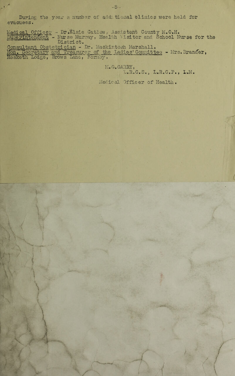 -5- During the year a number of additional clinics were held for evacuees. ivledi ca 1 Officer- Dtf ♦Elsie Oatlow , Assistant County M.O.H* Surerin'tenctehtNurse Murray, Health Visitor and School Nurse for the District. Consultant Obstetrician - Dr. Mackintosh Marshall* HonTTTecretaryancTWeasurer of the Ladie s? Comnittee - Mrs. BrancTer, He sice t£ Lodge, Throws’ LaneT ^ormby. M.G-.GARRY, L.R.C.S., L.R.C.P., L.M. Medical Officer of Health .