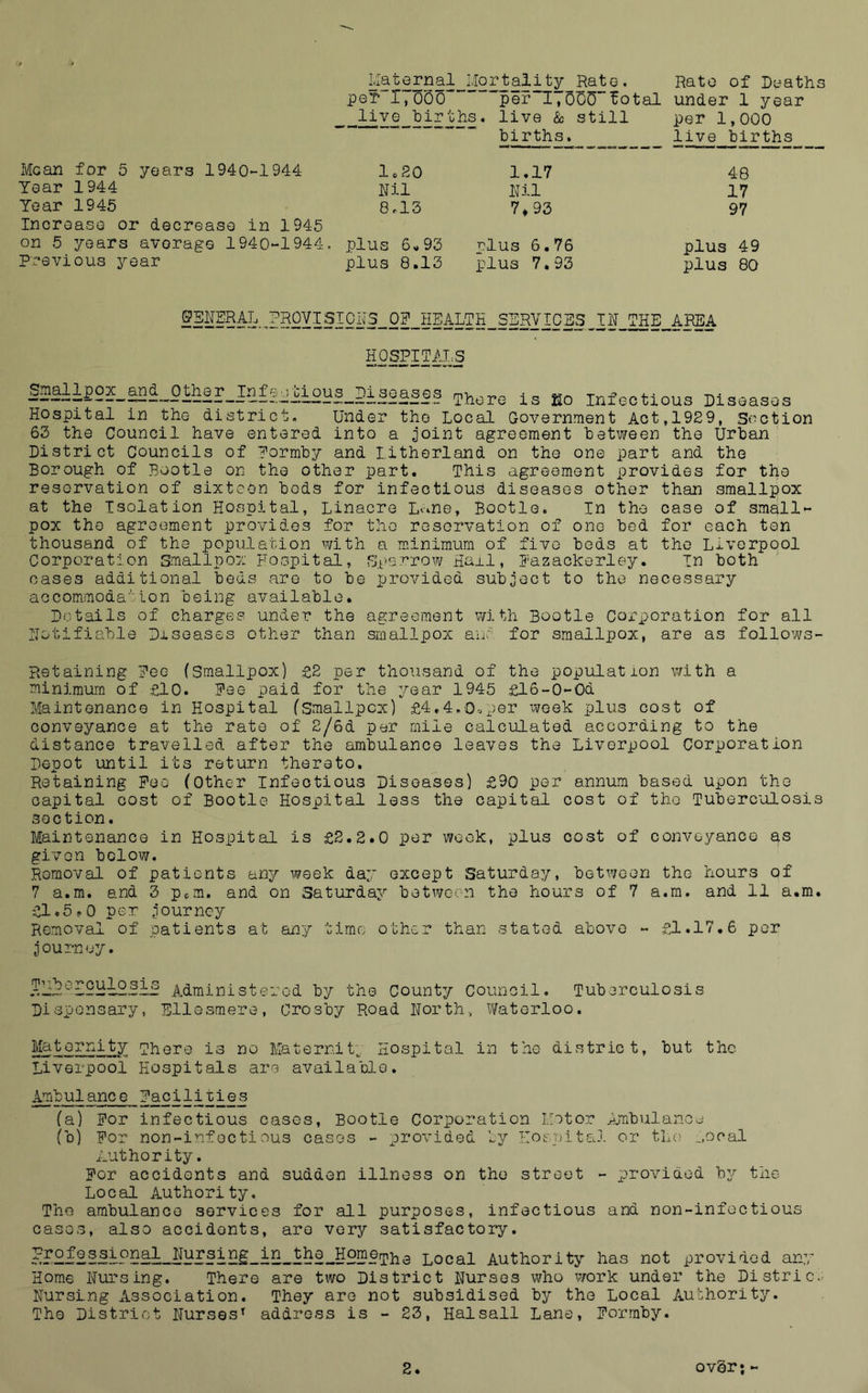 of D^^aths per 1,000  ”per“I, oSS’'fotal under 1 year -iil£^5i£jii?£* live & still per 1,000 « « births. live births Mean for 5 years 1940-1944 Year 1944 Year 1945 IncreasG or decrease in 1945 on 5 years average 1940-1944. P;'‘evious year lo20 Nil 8rl3 plus 6«93 plus 8.13 1.17 Nil 7*93 r?lus 6.76 plus 7.93 48 17 97 plus 49 plus 80 §T0N3__ ON_HEALTH__SERV 10 E3 N_raE__APEA HOSPITAT.S S3Sii£2S_aS^_Oth8r_I.2fe^tious_Dl3oases ^^ore is &o Infectious Diseases Hospital in the district. Under the Local Government Act,1929, Section 63 the Council have entered into a joint agreement between the Urban District Councils of Pormby and litherland on the one part and the Borough of Bootle on the other part. This agreement provides for the reservation of sixteen bods for infectious diseases other than smallpox at the Isolation Hospital, Linacre L^-^ne, Bootle. In the case of small- pox the agreement provides for the reservation of one bed for each ten thousand of the population with a minimum of five beds at the Liverpool Corporation Smallpox Hospital, S.t>srrow Ha±l, Hazackerley. In both oases additional beds are to be provided subject to the necessary accommoda'Ion being available. Details of charges under the agreement with Bootle Corporation for all Notifiable Diseases other than smallpox anr for smallpox, are as follows- Retaining Pee (Smallpox) £2 per thousand of the population with a minimum of £10. Fee paid for the year 1945 £l6-0-0d Maintenance in Hospital (Smallpox) £4.4.0-.x>Gr week plus cost of conveyance at the rate of 2/6d per mile calculated according to the distance travelled after the ambulance leaves the Liverpool Corporation Depot until its return thereto. Retaining Fee (Other Infectious Diseases) £90 per annum based upon the capital cost of Bootle Hospital less the capital cost of the Tuberculosis section. Maintenance in Hospital is £2.2.0 per week, plus cost of conveyance as given bolow. Removal of patients any week day except Saturday, between the hours of 7 a.m. and 3 pem. and on Saturday botwee-n the hours of 7 a.ra. and 11 a.m. £1.5?.0 per journey Removal of patients at any time other than stated above - £1.17.6 per journey. Administered by the County Council. Tuberculosis Dispensary, Ellesmere, Crosby Road North, Waterloo. Maternity There is no Maternit;. Hospital in the district, but the Liverpool Hospitals are available. Ambulance Facilitres (a) For infectious cases, Bootle Corporation Motor ijnbulanod (b) For non-infGctiDUS cases - provided ly Ilospital or the ^.ocal Authority. For accidents and sudden illness on the street - prov^'idod by the Local Authority. The ambulance services for all purposes, infectious and non-infectious cases, also accidents, are very satisfactory. 9,^9.^P.S^S..-9The Local Authority has not provided any Home Nursing. There are two District Nurses who work under the Distric..' Nursing Association. They are not subsidised by the Local Aubhority. The District Nurses^ address is - 23, Hal sail Lane, Forraby.