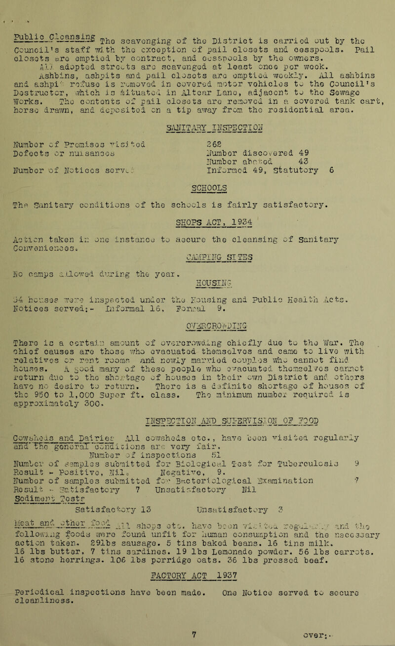 ±. S jiiG scavenging of the District is carried out hy the Council's staff mth the exception of pail closets and cesspools. Pail closets are emptied by contract, and cesspools by the oivners. 11.1 adopted streets are scavenged at least once per week. Ashbins, ashpits and pail closets are emptied weekly, iill ashbins and ashpi''' refuse is removed in covered motor vehicles to the Council's Destructor, which is situated in jVLtcar Lane, adjacent to the Sewage Works. The contents of pail closets are removed in a covered tank cart, horse drawn, and deposited on a tip away from the residential area. .Number of Promises visjted 36S Defects or nuisances Number discovered 49 Numb or ab a i: od 43 Number of Notices serve.;: Informed 49, statutory 6 SCHOOLS The Sanitary conditions of the schools is fairly satisfactory. SHOPS ACT, 1934 ' Action taken in one instance to aecure the cleansing of sanitary Conveniences* CiHvCPINC SITES No camps a.Llowed diming the year. HOy^NG j4 houses were inspected under Notices served;- Informal 16, the Housing and Public Health Acts* Normal 9. 0Y^R0j;;DI^ There is a certain amount of overcrowding chiefly due to the 'War. The chief causes are those who evacuated themselves and came to live with relatives or rent rooms and newly married couples who cannot find houses, A good many of these people who evacuated themselves camet return duo to the sho.i-tage of houses in their own District and others have no desire to return. There is a definite shortage of houses of the 950 to 1,000 Super ft. class. The minimum number required is approximately 300. 1±I OD Cowsheds and Dalles A,ll cowsheds etc., have been visited regularly and'THegenerair’Gondicions arc very fair, .Number ox inspections 51 NumAer of somplos submitted for Biological Test for Tuberculosis 9 Result ^ Positive, .Nile Negatix^e, 9. Number of samples submitted for Bacteriological Rxaraination ■? Result - ;?o.tisfaGtcry 7 Unsatisfactorjr Nil Sediment Tests Satisfactory 13 Unsatisfactory 3 Meat and other^iood , following foods were action taken. S91bs 16 lbs butter, 7 tins 11 shops etc. havG boon vio'tuCL regalar'.:/ found unfit for human consumption and the sausage. 5 tins baked beans. 16 tins milk sardines. 19 lbs Lemonade powder and tho necessary 56 lbs carrots. 16 stone herrings. 106 lbs porridge oats. 36 lbs pressed beef. PACTQRY_ACT 1937 Periodical inspections have been made. One Notice served to secure cloanlinoss. 7 over; •