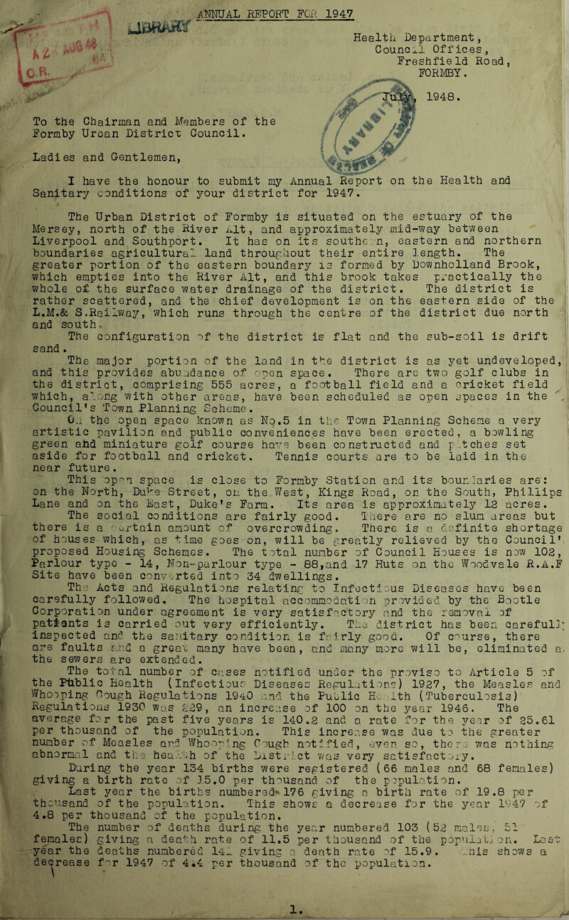 ANFJAL REPORT FOR 1947 Health Department, Council Offices, Freshfield Road, F0R]\.©Y. 1948. To the Chairman and Members of the Formby Uroan District Council. Ladies and Gentlemen, I have the honour to submit my Annual Report on the Health and Sanitary conditions of your district for 1947. The Urban District of Formby is situated on the estuary of the Mersey, north of the River nit, and approximately mid-way between Liverpool and Southport. It has on its southe.n, eastern and northern boundaries agricultural land throughout their entire l.ength. The greater portion of the eastern boundary is formed by Downholland Brook, which empties into the River Alt, and this brook takes practically the whole of- the surface water drainage of the district. The district is rather scattered, and the chief development is on the eastern side of the L,M.& S.Railway, which runs through the centre of the district due north and south. The configuration of the district is flat and the sub-soil is drift sand . in the district is as yet undeveloped, space. There are two golf clubs in a football field and a cricket field been scheduled as open spaces in the The major portion of the land and this provides abundance of open the district, comprising 555 acres, which, along with other areas, have Council's Town Planning Scheme. Oa the open space known as No.5 in the Town Planning Scheme a very artistic pavilion and public conveniences have been erected, a bowling green ahd miniature golf course have been constructed and p.tches set aside for football and cricket. Tennis courts are to be laid in the near future. This open space is close to Formby Station and its boundaries are: on the North, Duke Street, on the West, Kings Road, on the South, Phillips Lane and on the Bast, Duke’s Farm. Its area is approximately 12 acres. The social conditions are fairly good. There are no slum areas but there is a ' o-rtain amount of overcrowding. There is a definite shortage of houses which, as time goes on, will be greatly relieved by the Council’: proposed Housing Schemes. The total number of Council Houses is now 102, Parlour typo - 14, Non-parlour type - 68,and 17 Huts on the Woodvale R.A.F Site have been conv.rted into 34 dwellings. The Acts and Regulations relating to Infectious Diseases have been carefully followed. The hospital accommodation provided by the Bootle Corporation under agreement is very satisfactory and the removal of patiants is carried out very efficiently. The district has been careful-g inspected and the sa.’iitary condition is fairly good. Of course, there are faults and a greau many have been, and many more will be, eliminated a, the sewers are extended. The total number of cases notified under the proviso to Article 5 of the Ptlblic Health (Infectious Diseases Regulations) 1927, the Measles and Whooping Cough Regulations IC-iO and the Public Health (Tuberculosis) Regulations 1930 wo.s 2;d9, an increase of 100 on the year 1946. The average for the past five years is 140.2 and a rate for the 3^ear of 25.61 per thousand of the population. This increase was due to the greater number of Measles and Whoop'ng Cough notified, even so, there abnormal and the hea.'.oh of the Dxstr.vct was very satisfactoxy. During the year 134 births were registered (66 males and giving a birth rate of .15,0 per thousand of the population. Last year the births numbered 176 giving a birth rate of 19.8 per thousand of the population. This shows a decrease for the year 11-47 of 4.8 per thousand of the population. The number of deaths during the year numbered 103 (52 males.. 51 females) giving n dea'’;h rate of 11,5 per thousand of the popiiiatx on. Las' year the deaths numbered 14- giving a death rate of 15,9. Tnis shows a decrease f^r 1947 of 4.4 per thousand of the population. CP V/QS nothing 68 females)
