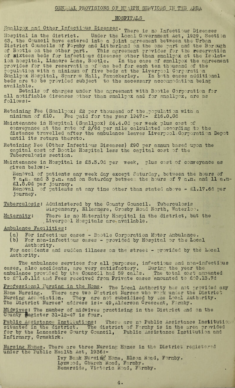 GEN:^l:AL provisions of SERVICiJS IH THE ilREA HOSPITALS SmalliDox and Other Infectious Diseases. . -r ^ . ^ There is no Infectious Diseases Hospital in the district. Under the Local Government Act, 1929, Section 63, the Council have entered into a joint agreement het?;oen the Urban District Councils of Formby and Litherland on the one part and the Borough of Bootle on the other part. This agreement provides for the reservation of sixteen beds for infectious diseases other than smallpox at the Isolat- ion hospital, Linacre Lane, Bootle. In the case of smallpox the agreement provides for the reservatii'n of‘')ne bed for each ten thousand of the population with a minimum of five beds at the Liverpool Corporation Smallpox Hospital, Sparrow Hall, Fazackerley. In both cases additional beds are to be provided subject to the necessary accoixmodation being available. Details of charges under the agreement with Bootle Corporation for all notifiable follows diseases other than smallpox and for smallpox, are as Retaining Fee (Smallpox; £2 per thousand of the population witn a minimum of £10. Fee paid for the year 1947:- £16.0.0d Maintenance in Hospital (Smallpox) £4.4.0d per week plus cost of conveyance at the rate of 2/6d per mile calculated according to the distance travelled after the ambulance leaves Liverpool.Oorporation Depot until its return thereto. Retaining Fee (Other Infecti-^us Diseases) £90 per annum based upon the capital cost of Bootle Hospital less the capital cost of the Tuberculosis section. Maintenance in Hospital is £3.3.0d per week, plus cost of conveyance as given bei.ow:- Removal of patients any week day except Saturday, between the hours of 7 a>ma and 3 p.m. and on Saturday betwee... the hours of 7 a.n. and 11 a.m- £1.5.0d per journey. Removal of patients at any time other than stated above - £1.17.6d per journey. Tuberculosis: Administered by the County Council. Tuberculosis Dispensary, Ellesmere, Crosby Road Horth, Waterloo. Maternity: There is no Maternity Hospital in the district, but the , Liverpool Hospitals are available. Ambulance Facilities: (a) For infectious cases - Bootle Corporation Motor dimbulance . (b) For non-infectious cases - provided by Hospital or the Local Authority. For accidents and sudden illness on the streec - provided by the Local Authority. The ambulance services for all purposes, infectious and non-infectious cases, also accidents, are very satisfactory. During the year the ambulance provided by the Council had 59 calls. The total cost amounted to £'!’!.0.lid and Fees received from Private cases amounted to £l0.13.7d ggiQsing„,tn .the Hpme^. ipj^g Local Authority has not provided any Home Nursing. There are two D:'strict Nurses who wo o-k under the District Nursing Association. They are not subsidised by «ne Local Authority. The District Nurses’ address is:- 49,Alderson Crescent, Formby. Midwives: The number of midwives practising in the District and on the County Register 31-12-47 is four. Public Assistance Institutions: There are no Public Assistance Institutio: situated in the district. The district of Formby is in the area provided for by the Lancashire Oourty Council, Public Assistance Institution and Infirmary, Ormskirk. Nursing Homes. There are three Nursing Homes in the District registered under the Public Health Act, 1936:- Ivy Bank Nursi^* Home, Elson Road, Formby. Lynwood, Church Road, Formby. Bemerside, Victoria Road, Formby.