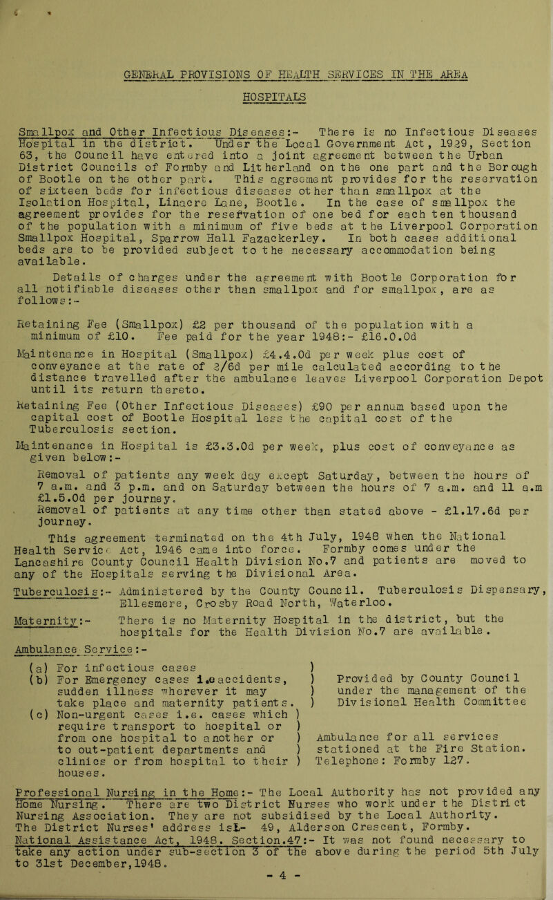 4 * HOSPITALS Smallpox and Other Infectious Diseases:- There is no Infectious Diseases Hospital in the district. ' Under the Local Government Act, 1939, Section 63, the Council have entered into a joint agreement between the Urban District Councils of Formby and Lit her land on the one part and the Borough of Bootle on the other part. This agreement provides for the reservation of sixteen beds for infectious diseases other than smallpox at the Isolation Hospital, Linacre Lane, Bootle. In the case of smallpox the agreement provides for the reservation of one bed for each ten thousand of the population with a minimum of five beds at the Liverpool Corporation Smallpox Hospital, Sparrow Hall Fazackerley. In both cases additional beds are to be provided subject to the necessary accommodation being available. Details of charges under the agreement with Bootle Corporation for all notifiable diseases other than smallpox and for smallpox, are as follows:- Retaining Fee (Smallpox) £2 per thousand of the population with a minimum of £10. Fee paid for the year 1948:- £l6.0.0d Maintenance in Hospital (Smallpox) £4.4.0d per week plus cost of conveyance at the rate of 3/6d per mile calculated according to the distance travelled after the ambulance leaves Liverpool Corporation Depot until its return thereto. Retaining Fee (Other Infectious Diseases) £90 per annum based upon the capital cost of Bootle Hospital less the capital cost of the Tuberculosis section. Maintenance in Hospital is £3.3.0d per week, plus cost of conveyance as given below:- Removal of patients any week day except Saturday, between the hours of 7 a.m. and 3 p.m. and on Saturday between the hours of 7 a.m. and 11 a.m £1.5.Od per journey. Removal of patients at any time other than stated above - £1.17.6d per journey. This agreement terminated on the 4th July, 1948 when the National Health Service Act, 1946 came into force. Formby comes under the Lancashire County Council Health Division No.7 and patients are moved to any of the Hospitals serving the Divisional Area. Tuberculosis:- Administered by the County Council. Tuberculosis Dispensary, Ellesmere, Crosby Road North, Waterloo. Maternity:~ There is no Maternity Hospital in the district, but the hospitals for the Health Division No.7 are available. Ambulance Service:- (a) For infectious cases (b) For Emergency cases i.e accidents, sudden illness wherever it may take place and maternity patients. (c) Non-urgent cases i.e. cases which ) require transport to hospital or ) from one hospital to another or ) to out-patient departments and ) clinics or from hospital to their ) houses. Professional Nursing in the Home:- The Local Authority has not provided any Home Nursing. There are two District Nurses who work under the District Nursing Association. They are not subsidised by the Local Authority. The District Nurses’ address isi- 49, Alder son Crescent, Formby. National Assistance Act, 1948. Section.47:- It was not found necessary to take any action under sub-section 3 of the above during the period 5th July to 31st December,1948. - 4 - ) Provided by County Council ) under the management of the ) Divisional Health Committee Ambulance for all services stationed at the Fire Station. Telephone: Formby 127.