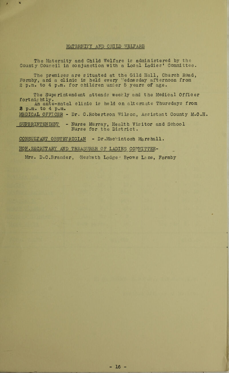MATERNITY AND CHILD WELFARE The Maternity and Child Welfare is administered by the County Council in conjunction with a Local Ladies’ Committee. The premises are situated at the Gild Hall, Church Road, Formby, and a clinic is held every Wednesday afternoon from 2 p.m. to 4 p.m, for children under 5 years of age. The Superintendent attends weekly and the Medical Officer fortnight ly. An ante-natal clinic is held on alternate Thursdays from 8 p.m. to 4 p.m. MEDICAL OFFICER - Dr. C.Robertson Wilson, Assistant County M.O.H. SUPERINTENDENT - Nurse Murray, Health Visitor and School Nurse for the District. CONSULTANT OBSTETRICIAN - Dr.Mackintosh Marshall. HON.SECRETARY AND TREASURER OF LADIES COMMITTEE- Mrs. D.C.Brander, 'Hesketh Lodge1 Brows Lane, Formby 16