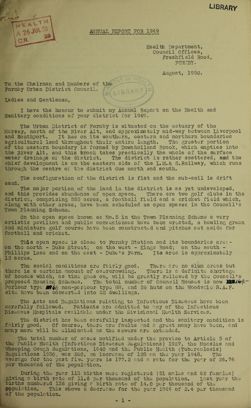 library ANNUAL RSPORT FOR 1949 Health Department, Council Offices, Freshfield Road, FOIUIBY. August, 1950. To the Chairman and Members of the Formby Urban District Council. Ladies and Gentlemen, I have the honour to submit my Annual Report on the Health and Sanitary conditions of your district for 1949. The Urban District of Formby is situated on the estuary of the Mersey, north of the River Alt, and approximately mid-way between Liverpool and Southport. It has on its southern, eastern and northern boundaries agricultural land throughout their entire length. The greater portion of the eastern boundary is formed by Downholland Brook, which empties into the River Alt, and this brook takes practically the whole of the surface water drainage of the district. The district is rather scattered, amd the chief development is on the eastern side of the L.M.& S.Railway, which runs tlirough the centre of the district due north and south. The configuration of the district is flat and the sub-soil is drift sand. The major portion of the land in the district is as yet undeveloped, and this provides abundance of open space. There are two golf clubs in the district, comprising 555 acres, a football field and a cricket field which, along with other areas, have been scheduled as open spaces in the Council’s Tovm Planning Scheme. On the open space knovm. as No. 5 in the Town Planning Scheme a very artistic pavilion and public conveniences have been erected, a bowling green and miniature golf course have been construct^^d and pitches set aside for football and cricket. This open space is close to Formby Station and its boundaries are;- on the north - Duke Street; on the west - Kings Road; on the south - Phillips Lane and on the cast - Duke’s Farm. Its area is approximately IS acres. The social conditions are fairly good. There are no slum areas but there is a certain amount of overcrowding. There is a definite shortage of houses which, os time goes on, vail bo greatly relieved by the Council’s proposed Housing Schemes. The total number of Council Houses is now Parlour type non-parlour typo 88, and 26 huts on the l/^oodvalc R.A. F. site have been converted into 52 dwellings. The Acts and Regulations relating to Infectious Diseases hove been carefully followed. Patients ore admitted to any of the Infectious Diseases Hospitals available under the Divisional Health Services. The district has been carefully inspected and the sanitary condition is fairly good. Of course, there are faults and a great many have been, and many more will be eliminated as the sewers are oxtonded. The total number of cases notified under the proviso to Article 5 of the Public Health (Infectious Diseases Regulations) 1927, the Measles and Whooping Cough Regulations, 1940 and the Public Health (Tuberculosis) Regulations 1930. was 260, an increase of 128 c^n the year 1948. The averego for the past fivo years is 177.2 and a rate for the ye^'r of 26,76 per thousand of the population. During the year 113 births were registered (51 males and 62 females) giving a birth rate of 11,6 per thousand of the population. Last year the births numbL;red 136 giving a birth rate of 14.0 per thousand of the pppulation. This shows a docroase for the year 1949 of 2.4 per thousand of the population. 1