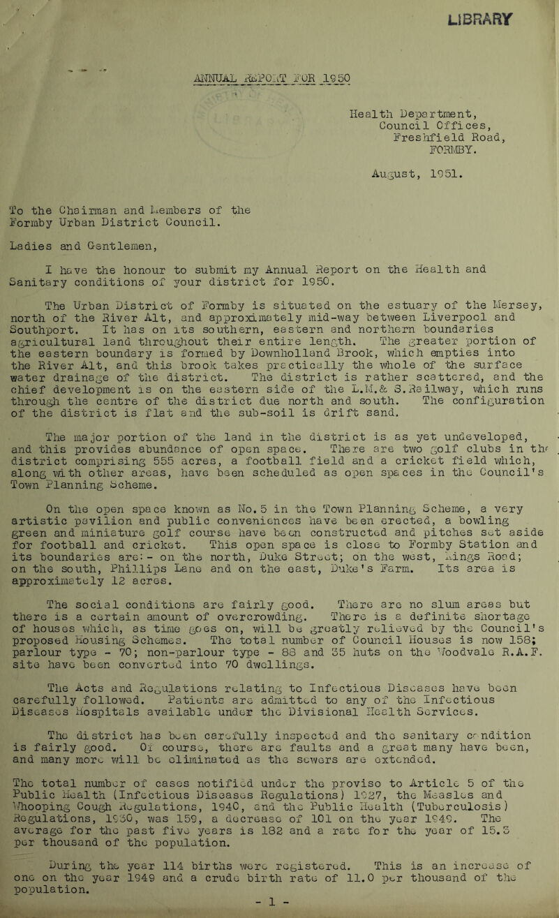 LIBRARY ANNUAL rfcPKtT jj'OR 1950 Healtli De-partraent, Council Offices, Freshfield Road, FORMBY. August, 1951. To the Chairman and Members of the Formby Urban District Council. Ladies and Gentlemen, I have the honour to submit my Annual Report on the Health and Sanitary conditions of your district for 1950. The Urban District of Formby is situated on the estuary of the Mersey, north of the River Alt, and approximately mid-way between Liverpool and Southport. It has on its southern, eastern and northern boundaries agricultural land throughout their entire length. The greater portion of the eastern boundary is formed by Downholland Brook, which empties into the River Alt, and this brook takes practically the whole of the surface water drainage of the district. The district is rather scattered, and the chief development is on the eastern side of the L.M.& 3.Railway, which runs through the centre of the district due north and south. The configuration of the district is flat and the sub-soil is drift sand. The major portion of the land in the district is as yet undeveloped, and this provides abundance of open space. There are two golf clubs in th/ district comprising 555 acres, a football field and a cricket field which, along with other areas, have been scheduled as open spaces in the Council’s Town Planning 3cheme. On the open space known as Ho.5 in the Town Planning Scheme, a very artistic pavilion and public conveniences have been erected, a bowling green and miniature golf course have been constructed and pitches set aside for football and cricket. This open space is close to Formby Station and its boundaries are:- on the north, Duke Street; on the west, Lings Rood; on the south, Phillips Lane and on the east, Duke’s Farm. Its area is approximately 12 acres. The social conditions are fairly good. There are no slum areas but there is a certain amount of overcrowding. There is a definite shortage of houses which, as time goes on, will be greatly relieved by the Council’s proposed Housing Schemes. The total number of Council Houses is now 158; parlour type - 70; non-parlour type - 88 and 35 huts on the Woodvale R.A.F. site have been converted into 70 dwellings. The Acts and Regulations relating to Infectious Diseases hove been carefully followed. Patients are admitted to any of the Infectious Diseases Hospitals available under the Divisional Health Services. The district has been carefully inspected and the sanitary erudition is fairly good. Ox course, there are faults and a great many have been, and many more will be eliminated as the sewers are extended. The total number of cases notified undor the proviso to Article 5 of the Public Health (Infectious Diseases Regulations) 1927, the Measles and^ Whooping Cough xiegulations, 1940, and the Public Health (Tuberculosis) Regulations, 1930, was 159, a decrease of 101 on the year 1949. The average for the past five years is 182 and a rate for the year of 15.3 per thousand of the population. During the year 114 births wore registered. This is an increase of one on the year 1949 and a crude birth rate of 11.0 pt,r thousand of the population. 1
