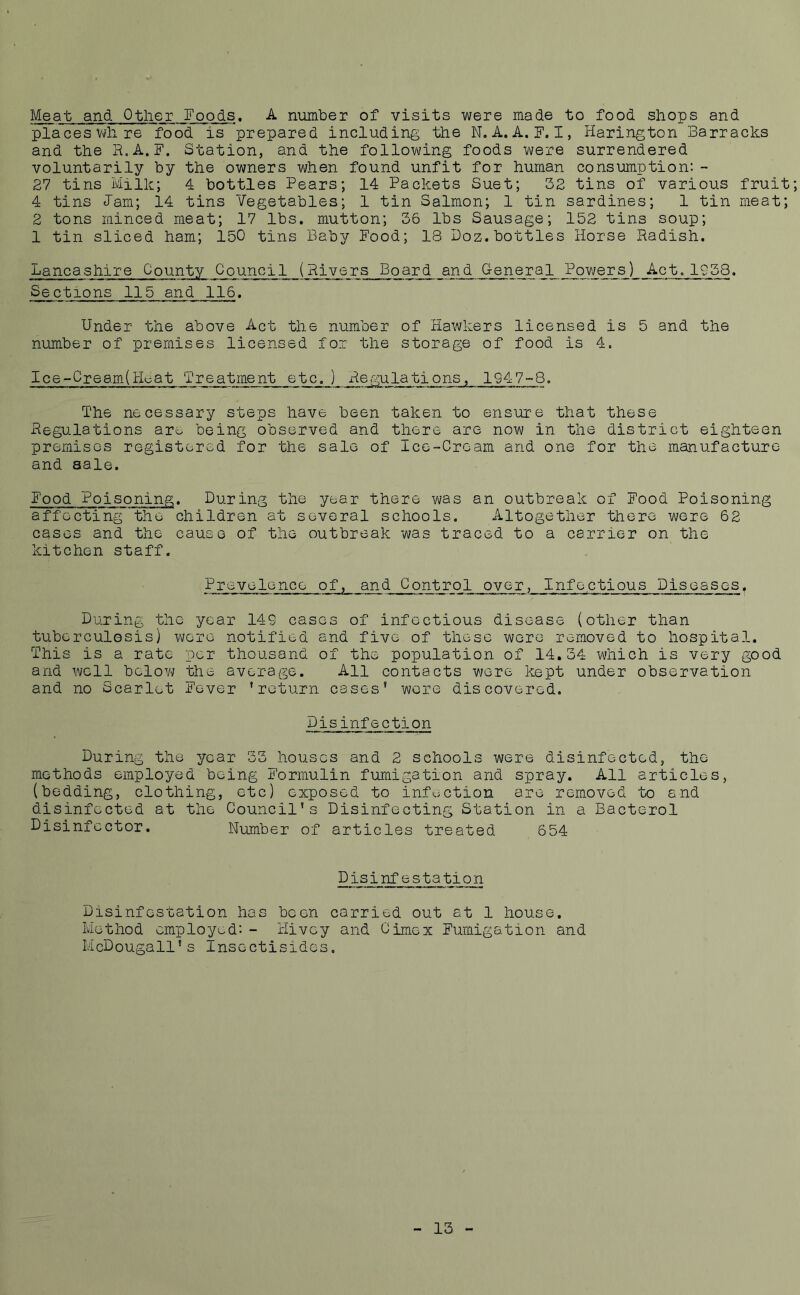 Meat and Other Foods. A number of visits were made to food shops and placeswhre food is prepared including the N. A. A. F. I, Harington Barracks and the R.A.F. Station, and the following foods were surrendered voluntarily by the owners when found unfit for human consumption:- 27 tins Milk; 4 bottles Pears; 14 Packets Suet; 32 tins of various fruit; 4 tins lam; 14 tins Vegetables; 1 tin Salmon; 1 tin sardines; 1 tin meat; 2 tons minced meat; 17 lbs. mutton; 36 lbs Sausage; 152 tins soup; 1 tin sliced ham; 150 tins Baby Pood; 18 Doz.bottles Horse Radish. Lancashire County Council (Rivers Board and General Powers^ Act.1958. Sections 115 and 116. Under the above Act the number of Hawkers licensed is 5 and the number of premises licensed for the storage of food is 4. Ice-Cream(Huat Treatment etc.) Regulations, 1947-8. The necessary steps have been taken to ensure that these Regulations are being observed and there are now in the district eighteen premises registered for the sale of Ice-Cream and one for the manufacture and sale. Pood Poisoning. During the year there was an outbreak of Pood Poisoning affecting the children at several schools. Altogether there were 62 cases and the cause of the outbreak was traced to a carrier on the kitchen staff. Prevalence of, and Control over, Infectious Diseases, During the year 14S cases of infectious disease (other than tuberculosis) were notified and five of these were removed to hospital. This is a rate per thousand of the population of 14.34 which is very good and well below the average. All contacts were kept under observation and no Scarlet Fever 'return cases' were discovered. Disinfection During the year 33 houses and 2 schools were disinfected, the methods employed being Pormulin fumigation and spray. All articles, (bedding, clothing, etc) exposed to infection are removed to and disinfected at the Council’s Disinfecting Station in a Bacterol Disinfector. Number of articles treated 654 Disinfestation Disinfestation has been carried out at 1 house. Method employed:- Hivey and Cimex Fumigation and McDougall's Insectisides. 13