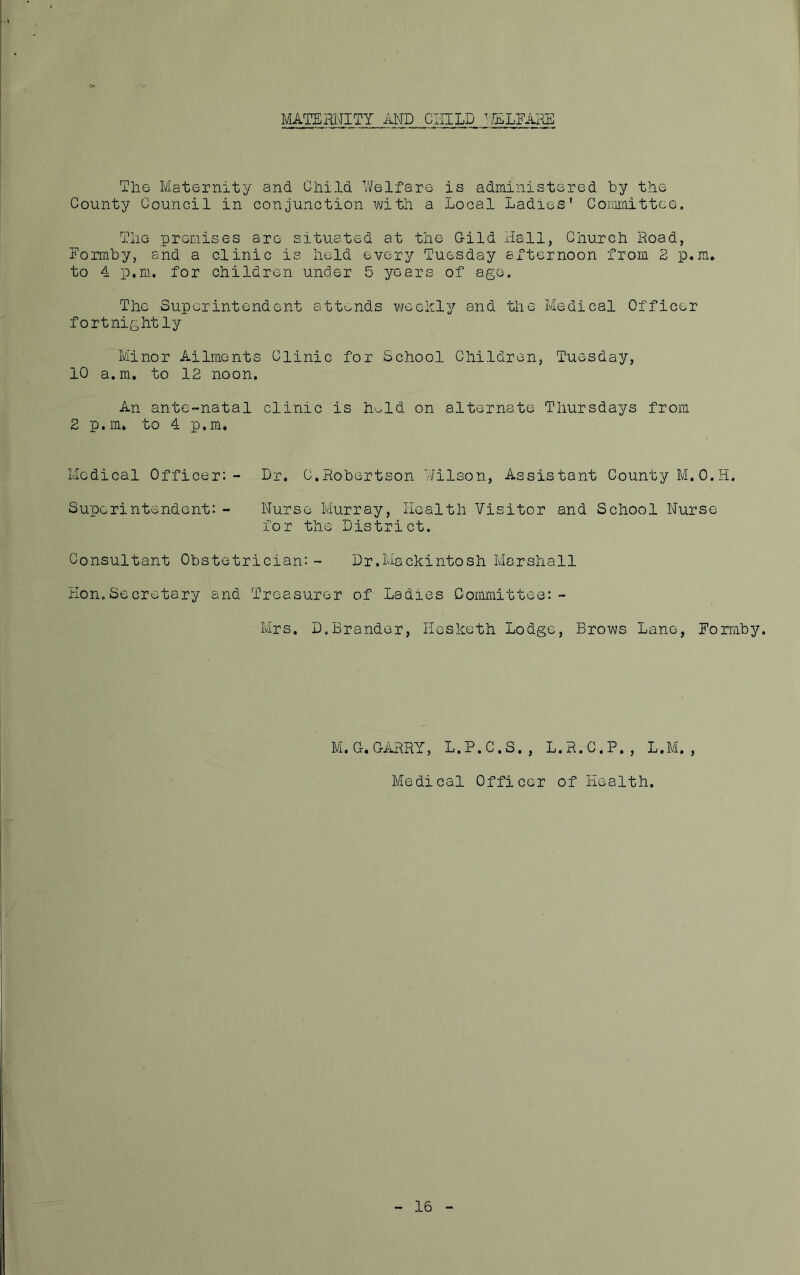 MATERNITY AND CHILD T/ELFARE The Maternity and Child Welfare is administered by the County Council in conjunction with a Local Ladies’ Committee. The premises are situated at the Gild Hall, Church Road, Forrnby, and a clinic is held every Tuesday afternoon from 2 p.m. to 4 p.m. for children under 5 years of age. The Superintendent attends weekly and the Medical Officer- fortnightly Minor Ailments Clinic for School Children, Tuesday, 10 a.m. to 12 noon. An ante-natal clinic is hold on alternate Thursdays from 2 p.m. to 4 p.m. Medical Officer:- Dr. C.Robertson Wilson, Assistant County M.0.H. Superintendent: - Nurse Murray, Health Visitor and School Nurse for the District. Consultant Obstetrician:- Dr.Mackintosh Marshall Hon.Secretary and Treasurer of Ladies Committee:- Mrs. D.Brander, Hesketh Lodge, Brows Lane, Forrnby. M.G. GARRY, L.P.C.S., L.R.C.P., L.M., Medical Officer of Health. 16