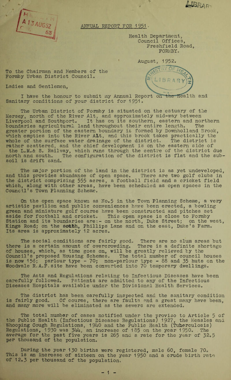 AMHUAL REPORT FOR 1 951 . Health Department Council Offices, Preshfield Road, PORMBYo August, 1 952o To the Chairman and Bfemhers of the Formhy Urban District Councilo Ladies and Gentlemen, I have the honour to submit my Annual Rep Sanitary conditions of your district for 1 951o and The Urban District of Pormby is situated on the estuary of the Mersey, north of the River Alt, and approximately mid-way between Liverpool and Southportc It has on its southern, eastern and northern boundaries agricultural land throughout their entire lengtho The greater por-cion of the eastern boundary is formed by Downholland Brook, v/hich empties into the River Alt, and this brook takes practically the whole of the surface water drainage of the districte The district is rather scattered, and the chief development is on the eastern side of the L<,Me& So Railvmy, which runs through the centre of the district due north and southo The configuration of the district is flat and the sub- soil is drift sande The major portion of the land in the district is as yet undeveloped, and this provides abundance of open spaceo There are two golf clubs in the district comprising 555 acres, a football field and a cricket field which, along with other areas, have been scheduled as open spaces in the Council’s Town Planning Schemco On the open space known as IMOo5 in the Torn Planning Scheme, a very artistic pavilion and public conveniences have been erected, a bov/ling green and miniature golf course have been constructed and pitches set aside for football and cricketo This open space is close to Pormby Station and its boundaries are;- on the north, Duke Street; on the west. Kings Road; on the sotLlh, Phillips Lane and on the east, Duke's Parmo Its area is approximately 12 acreSo The social conditions are fairly goodo There are no slum areas but there is a certain amount of overcrowdingo There is a definite shortage of houses, which, as time goes on, will be greatly relieved by the Council's proposed Housing SchemeSo The total number of council houses is nowr 155; parlour type - 70; non-parlour type - 88 and 35 huts on the Woodvale RcAoP.site have been converted into 70 temporary dwellingSc The Acts and Regulations relating to Infectious Diseases have been carefully follo¥/edo Patients are admitted to any of the Infectious Diseases Hospitals available under the Divisional Health ServiceSo The district has been carefully inspected and the sanitary condition is fairly good„ Of course, there are faults and a great many have been, and many more v/ill be eliminated as the sewers are extendedc The total number of cases notified under the proviso to Article 5 of the Public Health (infectious Diseases Regulations) 1927, the Measles and Whooping Cough Regulations, 1940 and the Public Health (Tuberculosis) Regiilations, 1 930 was 344, an increase of 1 85 on the year 1 950c The average for the past five years is 265 and a rate for the year of 32o5 per thousand of the populationc During the year 130 births v/ere registered, male 60, female 70o This is an increase of sixteen on the year 1950 and a crude birth rate of 12o3 per thousand of the populationc 1