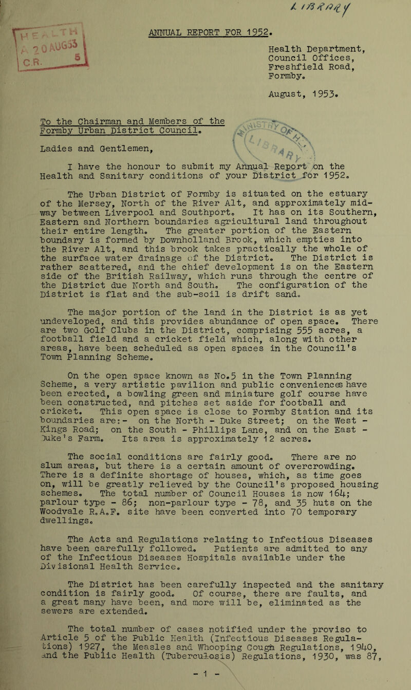 AJMUAL REPORT FOR 1932. Health Department Council Offices, Freshfield Road, Formhyo August, 1953o To the Chairman and Members of the Formby Urban District Council, Ladies and Gentlemen X 's. g ’ I have the honour to submit my Annual Repo.rt ;on the Health and Sanitary conditions of your District for 1952® The Urban District of Formby is situated on the estuary of the Mersey, North of the River Alt, and approximately mid- way between Liverpool and Southport® It has on its Southern, Eastern and Northern boundaries agricultural land throughout their entire length® The greater portion of the Eastern boundary is formed by Downholland Brook, which empties into the River Alt, and this brook takes practically the whole of the surface water drainage of the District® The District is rather scattered, and the chief development is on the Eastern side of the British Railv/ay, which runs through the centre of the District due North and South® The configuration of the District is flat and the sub-soil is drift sand® The major portion of the land in the District is as yet ■’ondeveloped, and this provides abundance of open space. There are two Golf Clubs in the District, comprising 555 acres, a football field and a cricket field which, along with other areas, have been scheduled as open spaces in the Council’s Town Planning Scheme® On the open space knovm as No.5 in the Town Planning Scheme, a very artistic pavilion and public convenienc© have been erected, a bowling green and miniature golf course have been constructed, and pitches set aside for football and cricket. This open space is close to Formby Station and its boundaries are;- on the North - Duke Street; on the West - Kings Road; on the South - Phillips Lane, and on the East - >ike’s Farm. Its area is approximately 12 acres. The social conditions are fairly good. There are no slum areas, but there is a certain amount of overcrowding. There is a definite shortage of houses, which, as time goes on, will be greatly relieved by the Council’s proposed housing schemes. The total number of Council Houses is now 164; parlour type - 86; non-parlour type - 78, and 35 huts on the Woodvale RoA.F. site have been converted into 70 temporary dv/ellingSo The Acts and Regulations relating to Infectious Diseases have been carefully follov/ed. Patients are admitted to any of the Infectious Diseases Hospitals available under the Divisional Health Service® The District has been carefully inspected and the sanitary condition is fairly good. Of course, there are faults, and a great many have been, and more v/ill be, eliminated as the sewers are extended. The total number of cases notified under the proviso to Article 5 of the Public Health (infectious Diseases Regula- tions) 1927, the Measles and Whooping Cough Regulations, 1940, and the Public Health (Tubercuurosis) Regulations, 1930, was 87,