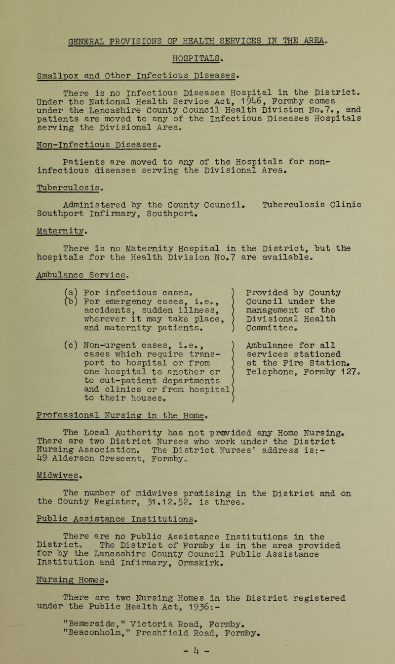 HOSPITALS. Smallpox and Other Infectious Diseases. There is no infectious Diseases Hospital in the District. Under the National Health Service Act, 1946, Pormhy comes under the Lancashire County Council Health Division NOoTo, and patients are moved to any of the Infectious Diseases Hospitals serving the Divisional Area. Non-Infectious Diseases. patients are moved to any of the Hospitals for non- infectious diseases serving the Divisional Area, Tuherculosis. Administered hy the County Council, Tuberculosis Clinic Southport Infirmary, Southport, Maternity. There is no Maternity Hospital in the District, but the hospitals for the Health Division No,? are available. Ambulance Service. (sl) For infectious cases. (b) For emergency cases, i.e., accidents, sudden illness, wherever it may take place, and maternity patients. Provided by Coiinty Council under the management of the Divisional Health Committee. (c) Non-urgent cases, i.e., cases v/hich require trans- port to hospital or from one hospital to another or to out-patient departments and clinics or from hospital to their houses. Ambulance for all services stationed at the Fire Station# Telephone, Formby 127. Professional Nursing in the Home. The Local Authority has not provided any Home Nursing. There are two District Nurses who work under the District Nursing Association. The District Nurses’ address is;- 49 Alderson Crescent, Formby. Midwives. The number of midv/ives practising in the District and on the County Register, 31o12,52. is three. Public Assistance Institutions. There are no Public Assistance Institutions in the District. The District of Formby is in the area provided for by the Lancashire County Council Public Assistance Institution and Infirmary, Ormskirk. Nursing Homes. There are two Nursing Homes in the District registered under the Public Health Act, 1936:- Bernerside,” Victoria Road, Formby, Beaconholm,” Freshfield Road, Formby# - 4 -