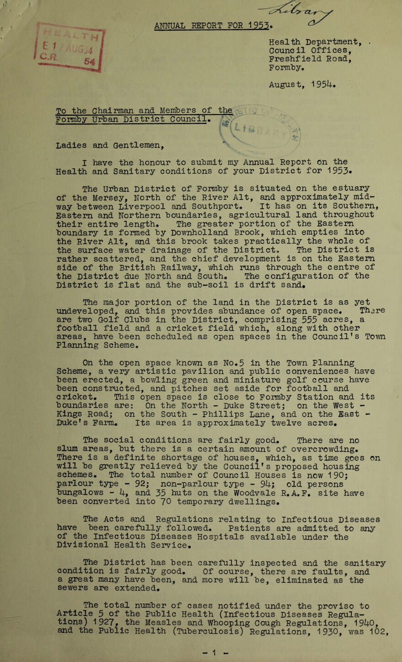ANMJAL REPORT FOR 19^^, Health Department, . Council Offices, Freshfield Road, Pormhy, August, 1954* Ladies and Gentlemen, I have the honour to submit my Annual Report on the Health and Sanitary conditions of your District for 1953* The Urban District of Pormby is situated on the estuary of the Mersey, North of the River Alt, and approximately mid- way between Liverpool and Southport* It has on its Southern, Eastern and Northern boundaries, agricultural land throughout their entire length* The greater portion of the Eastern boundary is formed by Downholland Brook, which empties into the River Alt, and this brook takes practically the whole of the surface water drainage of the District,, The District is rather scattered, and the chief development is on the Eastern side of the British Railway, which runs through the centre of the District due North and South* The configuration of the District is flat and the sub-soil is drift sand* The major portion of the land in the District is as yet undeveloped, and this provides abundance of open space* There are two Golf Clubs in the District, comprising 555 acres, a football field and a cricket field which, along with other areas, have been scheduled as open spaces in the Council’s Town Planning Scheme* On the open space known as No*5 in the Town Planning Scheme, a very artistic pavilion and public conveniences have been erected, a bov/ling green and miniature golf course have been constructed, and pitches set aside for football and cricket* This open space is close to Pormby Station and its boundaries are: On the North - Duke Street; on the West - Kings Road; on the South - Phillips Lane, and on the East - Duke’s Parm* Its area is approximately twelve acres. The social conditions are fairly good* There are no slum areas, but there is a certain amount of overcrowding. There is a definite shortage of houses, which, as time goes on will be greatly relieved by the Council’s proposed housing schemes. The total number of Council Houses is now 190; parlour type - 92; non-parlour type - 94; old persons bungalows - 4, and 35 huts on the Woodvale R,A,P* site have been converted into 70 temporary dwellings. The Acts and Regulations relating to Infectious Diseases have been carefully followed* Patients are admitted to any of the Infectious Diseases Hospitals available under the Divisional Health Service* The District has been carefully inspected and the sanitary condition is fairly good* Of course, there are faults, and a great many have been, and more will be, eliminated as the sewers are extended. The total number of cases notified under the proviso to Article 5 of the Public Health (infectious Diseases Regula- tions) 1927, the Measles and Whooping Cough Regulations, 1940, and the Public Health (Tuberculosis) Regulations, 1930, \Yas 102, - 1