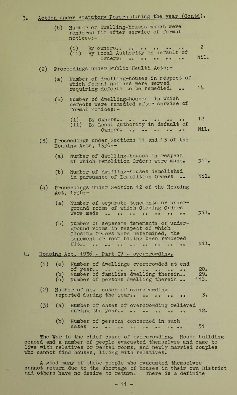 3. Action under Statutory Powers during the year (Contd)o (Id) Number of dwelling-houses which were rendered fit after service of formal notices; - (i) By owners o o oo »<> o© ©© ©© 2 (ii) By Local Authority in default of Owners © ©© ©© ©© o© ©o Nil® (2) Proceedings under Puhlic Health Acts;- (a) Number of dwelling-houses in respect of which formal notices were served. requiring defects to he remedied© •» 14 (h) Number of dwelling-houses in which defects were remedied after service of formal notices;- (i) By Owners©© ©© «© ©o »© ©© *12 (ii) By Local Authority in default of Owners© ©© ©© ©© •© ©© Nil© 4. (3) Proceedings under Sections and 1 3 of the Housing Acts, 193^:- (a) Number of dwelling-houses in respect of which Demolition Orders were made© Nil© (b) Number of dwelling-houses demolished in pursuance of Demolition Orders »© Nil© (4) Proceedings under Section 1 2 of the Housing Act, 1936;- (a) Number of separate tenements or under- ground rooms of v/hich Closing Orders were made ©© ®o o® «o o© ©© ©© Nil. (13) Number of separate tenements or under- ground rooms in respect of which Closing Orders were determined, the tenement or room having been rendered f rtoo eo ©o 00 oo oo ©o oo o. Nil© Housing Act© 1936 - Part IV - overcrowding. 0) Number of dwellings overcrowded at end of ^rear© © ©© ©© o© ©© ©© ©o ©© 20© Number of families dwelling therein©© 29© Number of persons dwelling therein ©© 116© (2) Number of new cases of overcrowding reported during the year©© ©© ©© »© ©© 3® (3) (a) Number of cases of overcrowding relieved during the year©© ©© ®© ©© ©© ©» 12, (b) Number of persons concerned in such 0^303 oo oo oo oo oo .oo oo oo 51 The War is the chief cause of overcrowding. House building ceased and a number of people evacuated themselves and came to live with relatives or rented rooms, and newly married couples who cannot find houses, living with relatives© A good many of these people who evacuated themselves cannot return .due to the shortage of houses in their own District and others have no desire to return© There is a definite - 11