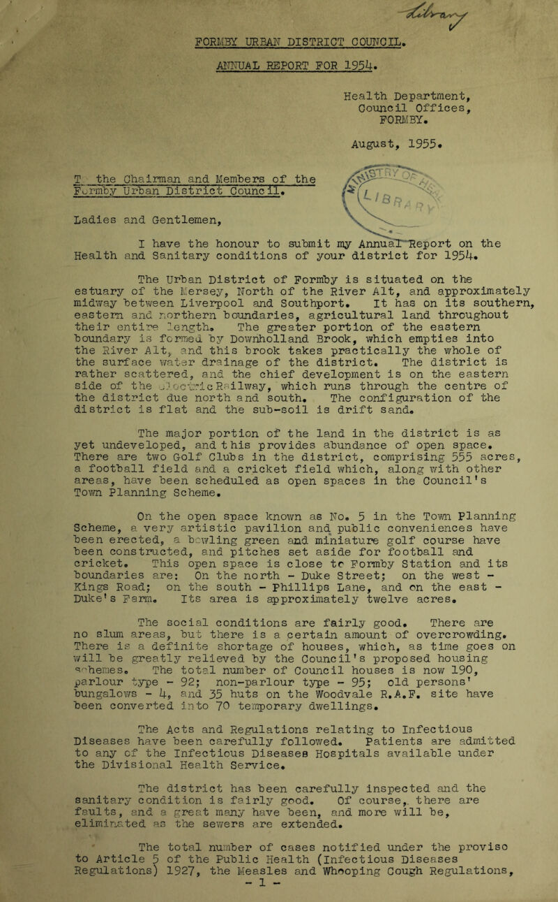 FORMBy URBAN DISTRICT CQUNQIL, AFNUAL REPORT FOR 1954. Health Department, Council Offices, FORl/IBY. August, 1955* T the Chairman and Members of the Formhy Urban District Councils Ladies and Gentlemen, I have the honour to submit my AnnuaT^eport on the Health and Sanitary conditions of your district for 1954* The Urban District of Formby is situated on the estuary of the Mersey, North of the River Alt, and approximately midv/ay between Liverpool and Southport* It has on its southern, eastern and northern boundaries, agricultural land throughout their entire length* The greater portion of the eastern boundary is formed by Downholland Brook, which empties into the River Alt, and this brook takes practically the whole of the surface ¥/ater drainage of the district. The district is rather scattered, and the chief development is on the eastern side of the o) oc'lric Railway, which runs through the centre of the district due north and south* The configuration of the district is flat and the sub-soil is drift sand* The major portion of the land in the district is as yet undeveloped, and this provides abundance of open space* There are tv/o Golf Clubs in the district, comprising 535 acres, a football field and a cricket field which, along with other areas, have been scheduled as open spaces in the Council’s Tovm Planning Scheme. On the open space known as No. 5 in the Town Planning Scheme, a very artistic pavilion and public conveniences have been erected, a bcwling green and miniature golf course have been constru.cted, and pitches set aside for football and cricket. This open space is close tc Formby Station and its boundaries are; On the north - Duke Street; on the west - Kings Road; on the south - Phillips Lane, and on the east - Duke’s Farm. Its area is approximately twelve acres. The social conditions are fairly good* There are no slum areas, but there is a certain amount of overcrowding. There is a definite shortage of houses, which, as time goes on will be greatly relieved by the Council’s proposed housing '^^’hemes. The total number of Council houses is now 190, parlour type - 92; non-parlour type - 95; old persons’ bungalows - 4, and 35 huts on the Woodvale R.A.F, site have been converted into 70 temporary dwellings* The Acts and Regulations relating to Infectious Diseases have been carefully followed. Patients are admitted to any of the Infectious Diseases Hospitals available under the Divisional Health Service* The district has been carefully inspected and the sanitary condition is fairly good. Of course,, there are faults, and a great many have been, and more will be, eliminated as the sewers are extended* The total number of cases notified under the proviso to Article 5 of the Public Health (infectious Diseases Regulations) 1927, the Measles and Whooping Gough Regulations, - 1 -