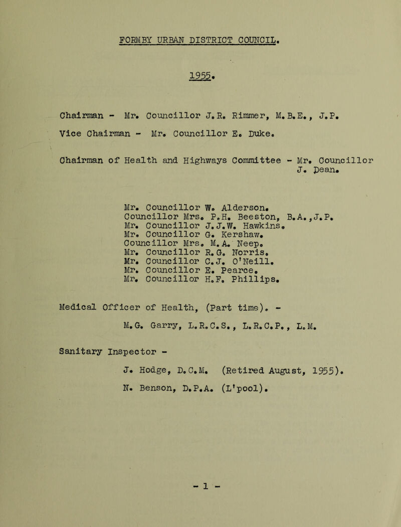 1955. Chairman - Mr, Coimcillor JoR, Rimmer, M, B,E,, J.P. Vice Ohairman - Mr, Councillor E« Diike, Chairman of Health and Highways Committee - Mr. Councillor J. pean. Mr. Councillor W. Alderson. Councillor Mrs, P^H. Beeston, B.A.,J.P, Mr. Councillor J, J.W. Hawkins, Mr. Councillor G. Kershaw. Councillor Mrs, M.A. Neep, Mr. Councillor R. G. Norris. Mr, Councillor C.J. O’Neill. Mr, Councillor E. Pearce, Mr. Councillor H.P. Phillips. Medical Officer of Health, (Part time). - M. G, Garry, L.R, C.S., L.R. C.P, , L.M, Sanitary Inspector - J. Hodge, D.C.M, (Retired August, 1955). N. Benson, P.P.A. (L’pool). 1