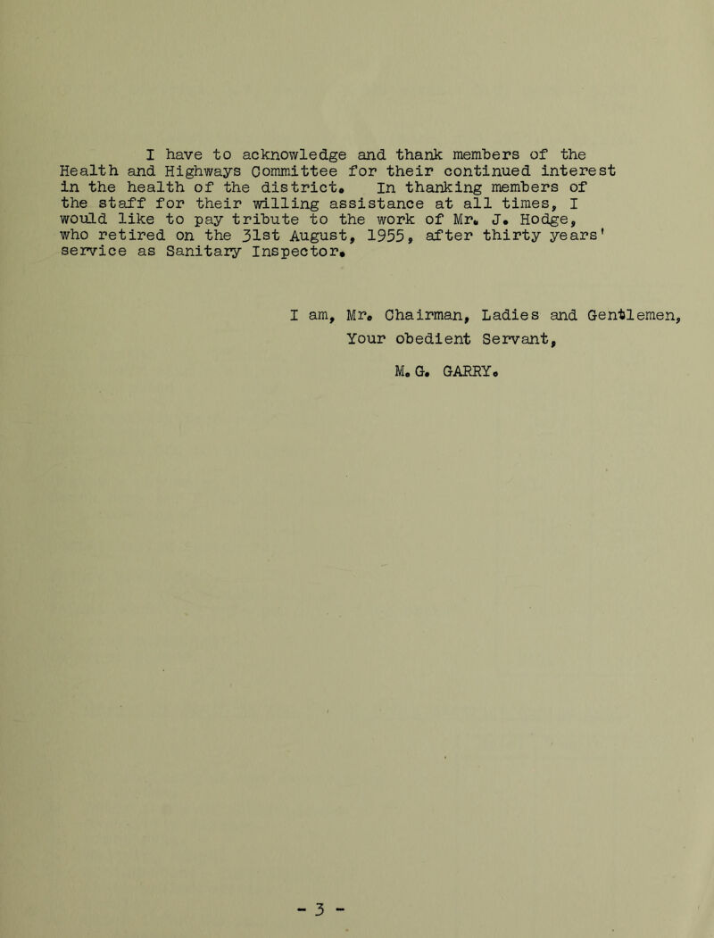 I have to acknowledge and thank memhers of the Health and Highways Committee for their continued interest in the health of the district. In thanking members of the staff for their willing assistance at all times, I would like to pay tribute to the work of Mr. J. Hodge, who retired on the 31st August, 1955, after thirty years' service as Sanitary Inspector* I am, Mr. Chairman, Ladies and Gentlemen, Your obedient Servant, M. G. GARRY.