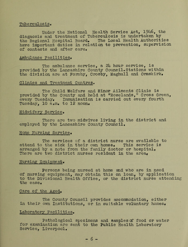TuberealOSis* Under the National Health Service Act, 19^6, the diagnosis and treatment of Tuberculosis is undertaken by^ the Regional Hospital Board# The Local Health Authorities have important duties in relation to prevention, supervision of contacts and after care# Ambulance Facilities# The ambulance seivice, a 2k hour service, is provided by the Lancashire County Council#Stations within the division are at Pormby, Crosby, Maghull and Ormskirk# Clinics and Treatment Centres, The Child Welfare and Minor Ailments Clinic is provided by the County and held at Roselands,Cross Green, every Tuesday# Immunisation is carried out every fourth Tuesday, 10 a#m# to 12 noon# Midv;lfery Service# There are two midwives living in the district and employed by the Lancashire County Council. Home Nursing Service# The services of a district nurse are available to attend to the sick in their own homes# This service is arranged by a note from the family doctor or hospital# There are two district nurses resident in the area# Nursing Equipment# Persons being nursed at home and who are in need of nursing equipment, may obtain this on loan, by application to the Divisional Health Office, or the district nurse attending the case# Care of the Aged# The County Council provides accommodation, either in their own Institutions, or in suitable voluntary homes# Laboratory Facilities# Pathological specimens and samplescf food or water for examination are sent to the Public Health Laboratory Service, Liverpool.