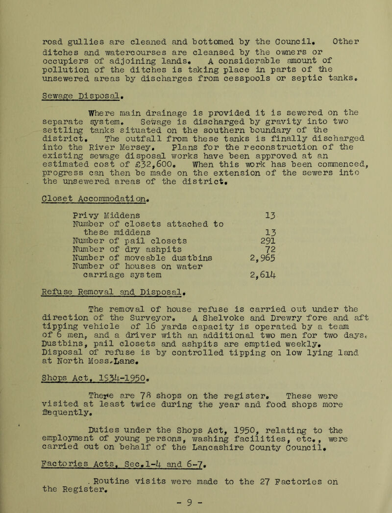 other road gullies are cleaned and hottomed by the Council, ditches and watercourses are cleansed by the ovm.ers or occupiers of adjoining lands, A considerable amount of pollution of the ditches is taking place in parts of the unsewered areas by discharges from cesspools or septic tanks. Sewage Disposal, Where main drainage is provided it is sewered on the separate ^stem. Sewage is discharged by gravity into tv/o settling tanks situated on the southern boundary of the district. The outfall from these tanks is finally discharged into the River Mersey, Plans for the reconstruction of the existing sewage disposal works have been approved at an estimated cost of £32,600, When this work has been commenced, progress can then be made on the extension of the sewers into the unsev/ered areas of the district. Closet Accommodation. Privy Middens 13 Number of closets attached to these middens 13 Number of pail closets 291 Number of dry ashpits 72 Number of moveable dustbins 2,965 Number of houses on v/ater carriage system 2,6l4 Refuse Removal and Disposal, The removal of house refuse is carried out under the direction of the Surveyor, A Shelvoke and Drewry fore and aft tipping vehicle of 16 yards capacity is operated by a teairi of 6 men, and a driver with an additional two men for two daysc Dustbins, pail closets and ashpits are emptied weekly. Disposal of refuse is by controlled tipping on low lying land at North Moss^Lane, Shops Act, 1S34-1950, Thei^e are 7^ shops on the register. These were visited at least twice during the year and food shops more flequently. Duties under the Shops Act, 1950, relating to the employment of young persons, washing facilities, etc,, were carried out on behalf of the Lancashire County Council, Factories Acts. Sec,1-4 and 6»-7, . Routine visits were made to the 27 Factories on the Register, - 9 -