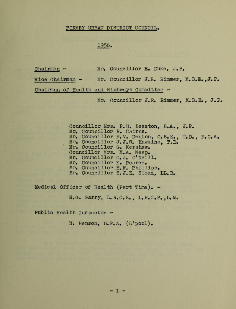19560 Chairman - Mr» Councillor E# Duke, J.P* Vice Chairman - Mr* Councillor JoR, Rimmer, MoB.E.jJ.P# Chairman of Health and Highways Committee - Mr, Councillor J.R, Rimmer, M.B.Eo, J.P. Councillor Mrs. P.H. Beeston, B.A., J.P, Mr, Councillor R, Cairns, Mr, Councillor PoV. Denton, 0. B,E., T,D,, F, C.A. Mr. Councillor J. J.W. Hawkins, T.D. Mr. Councillor C* Kershaw, Councillor Mrs, M.A, Neep, Mr, Councillor C, J, O’Neill, Mr, Councillor E, Pearce, Mr, Councillor HoP. Phillips, Mr, Councillor S.J,E, Sloan, LL.B. Medical Officer of Health (Part Time), - M, Ce Gi^r.r^^, Do R, Co S,, D, R, C , P, , D, M, Public Health Inspector - N, Benson, D,P,A. (L’pool),