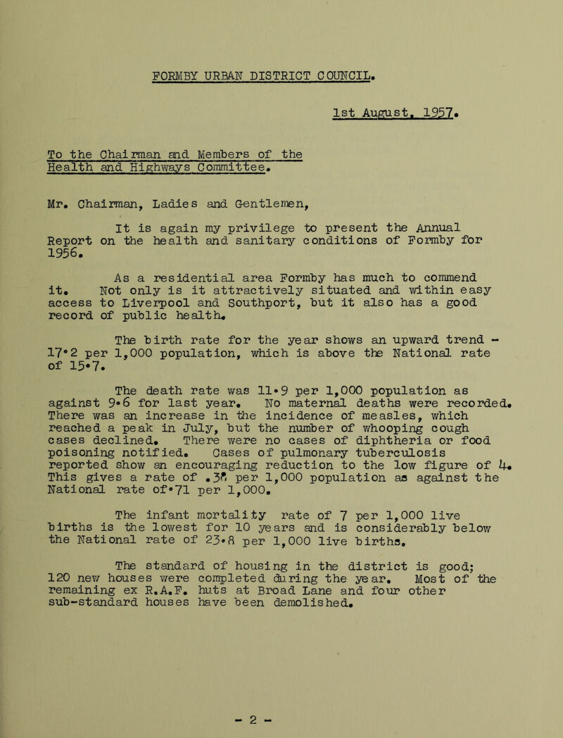 1st Aumist, 1957« To the Chairman and Members of the Health and Hig^hvirays Committee* Mr, Chairman, Ladles and G-entlemen, It is again my privilege to present the Annual Report on the health and sanitary conditions of Pomby for 1956. As a residential area Pormby has much to commend it. Not only is it attractively situated and within easy access to Liverpool and Southport, but it also has a good record of public health. The birth rate for the year shows an upward trend - 17*2 per 1,000 population, which is above the National rate of 15*7- The death rate was 11*9 per 1,000 population as against 9*6 for last year. No maternal deaths were recorded. There was an increase in the incidence of measles, which reached a peak in July, but the number of whooping cough cases declined. There were no cases of diphtheria or food poisoning notified. Cases of pulmonary tuberculosis reported show an encouraging reduction to the low figure of 4* This gives a rate of .3^* per 1,000 population as against the National rate of‘»71 per 1,000. The infant mortality rate of 7 per 1,000 live births is the lov/est for 10 years and is considerably below the National rate of 23*8 per 1,000 live births. The standard of housing in the district is good; 120 new houses were completed during the year. Most of the remaining ex R.A.P. huts at Broad Lane and four other sub-standard houses have been demolished. 2
