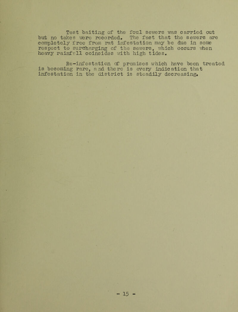 Test baiting of the foul sev/ers was carried out but no takes were recorded. The fact that the sewers are completely free from rat infestation may be due in some respect to surcharging of the sewers, which occurs viien heavy rainfall coincides with high tides. Re-infestation cf premises which have been treated is becoming rare, and there is every indication that infestation in the district is steadily decreasing* - 15